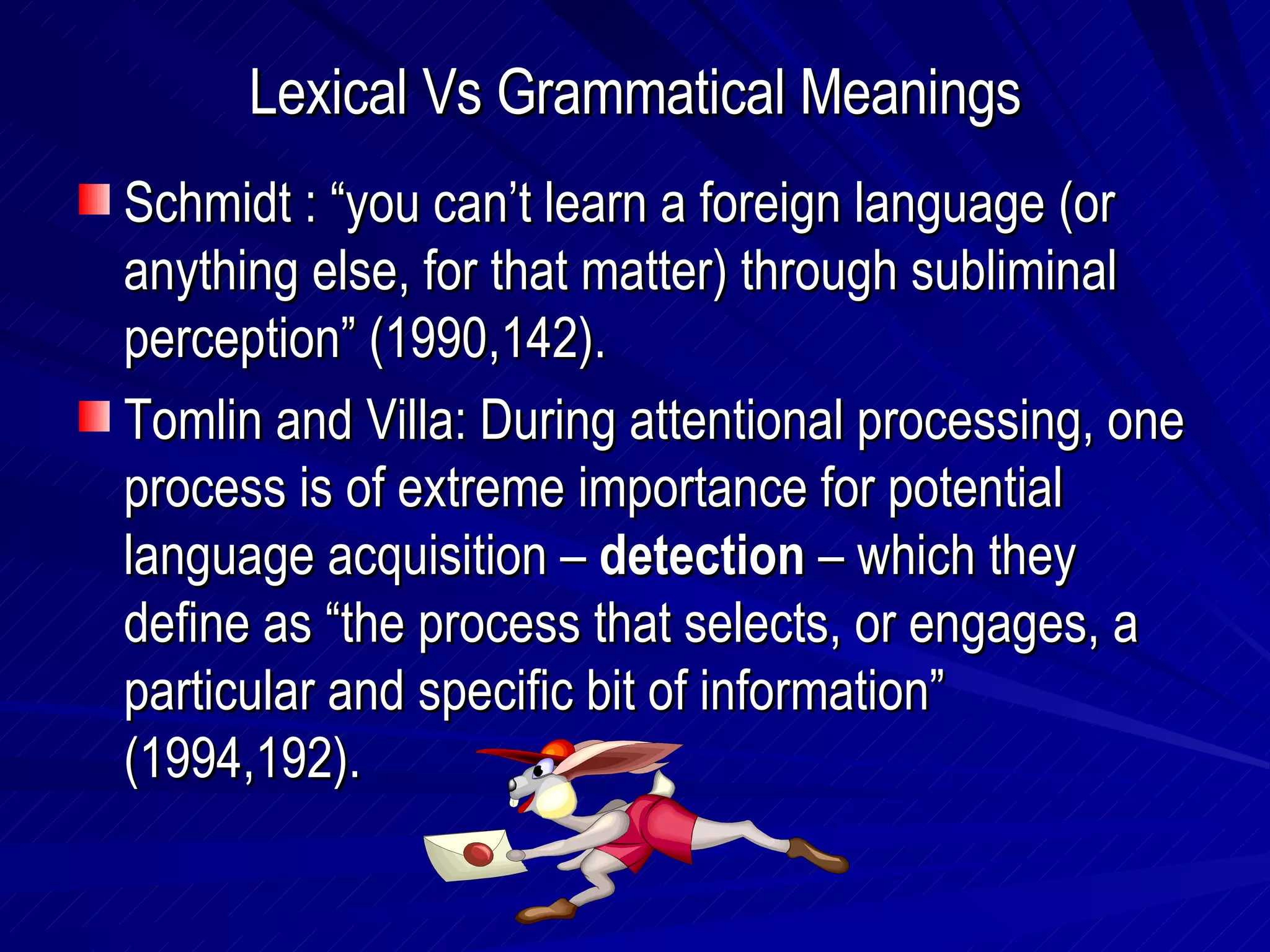 Lexical Vs Grammatical Meanings Schmidt : “you can’t learn a foreign language (or anything else, for that matter) through subliminal perception” (1990,142). Tomlin and Villa: During attentional processing, one process is of extreme importance for potential language acquisition –  detection  – which they define as “the process that selects, or engages, a particular and specific bit of information” (1994,192). 