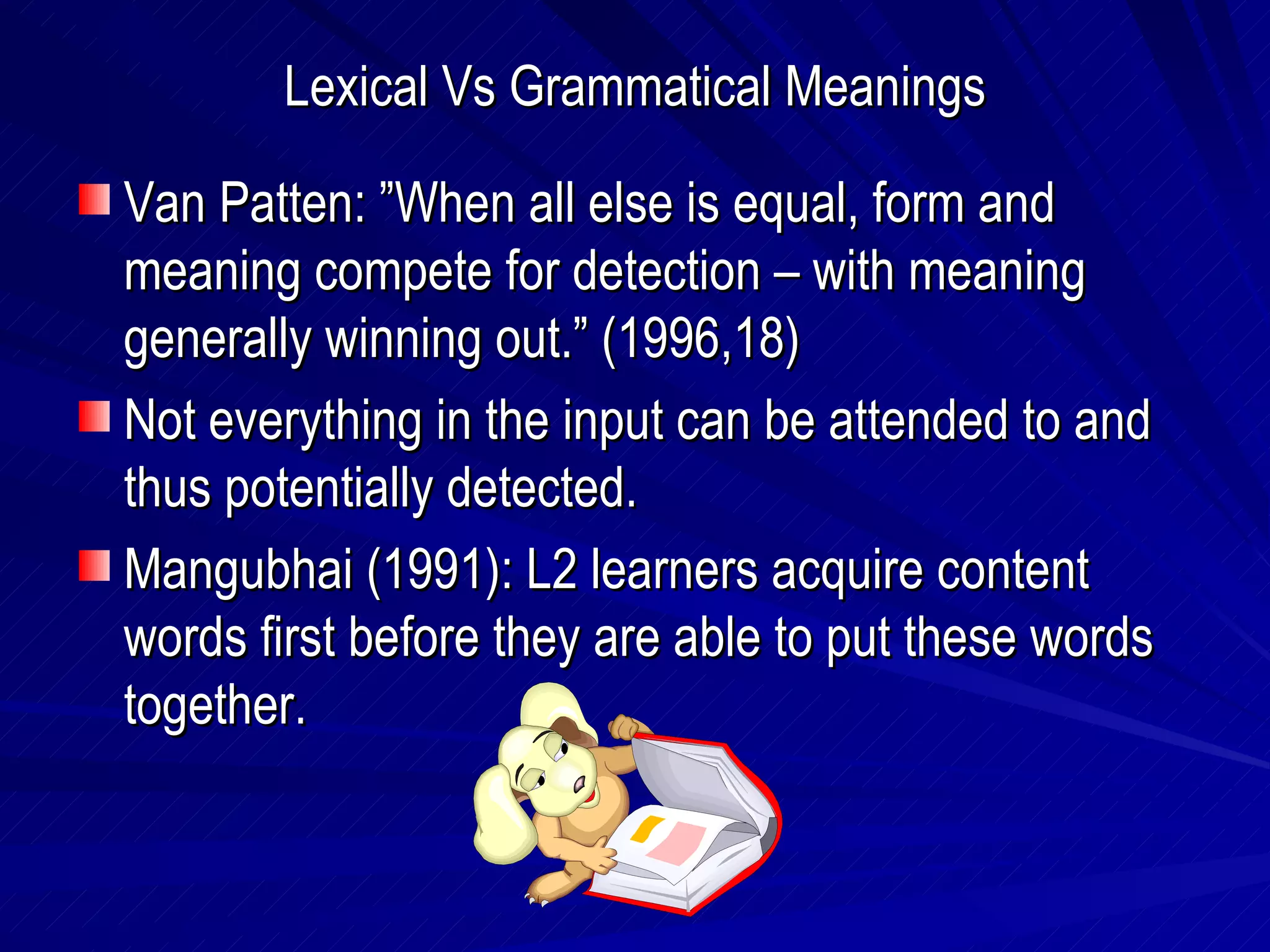 Lexical Vs Grammatical Meanings Van Patten: ”When all else is equal, form and meaning compete for detection – with meaning generally winning out.” (1996,18) Not everything in the input can be attended to and thus potentially detected. Mangubhai (1991): L2 learners acquire content words first before they are able to put these words together. 