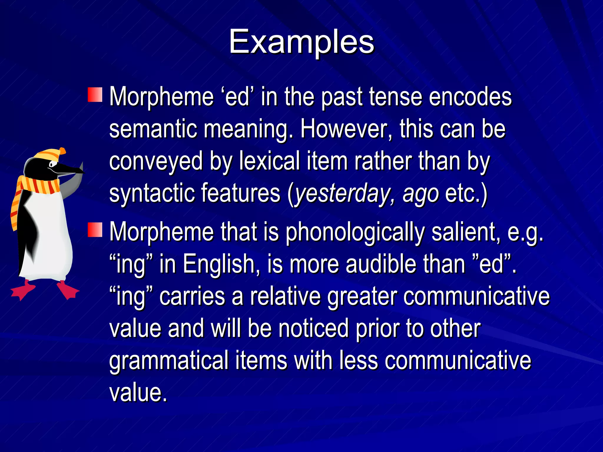 Examples Morpheme ‘ed’ in the past tense encodes semantic meaning. However, this can be conveyed by lexical item rather than by syntactic features ( yesterday, ago  etc.) Morpheme that is phonologically salient, e.g. “ing” in English, is more audible than ”ed”. “ing” carries a relative greater communicative value and will be noticed prior to other grammatical items with less communicative value. 