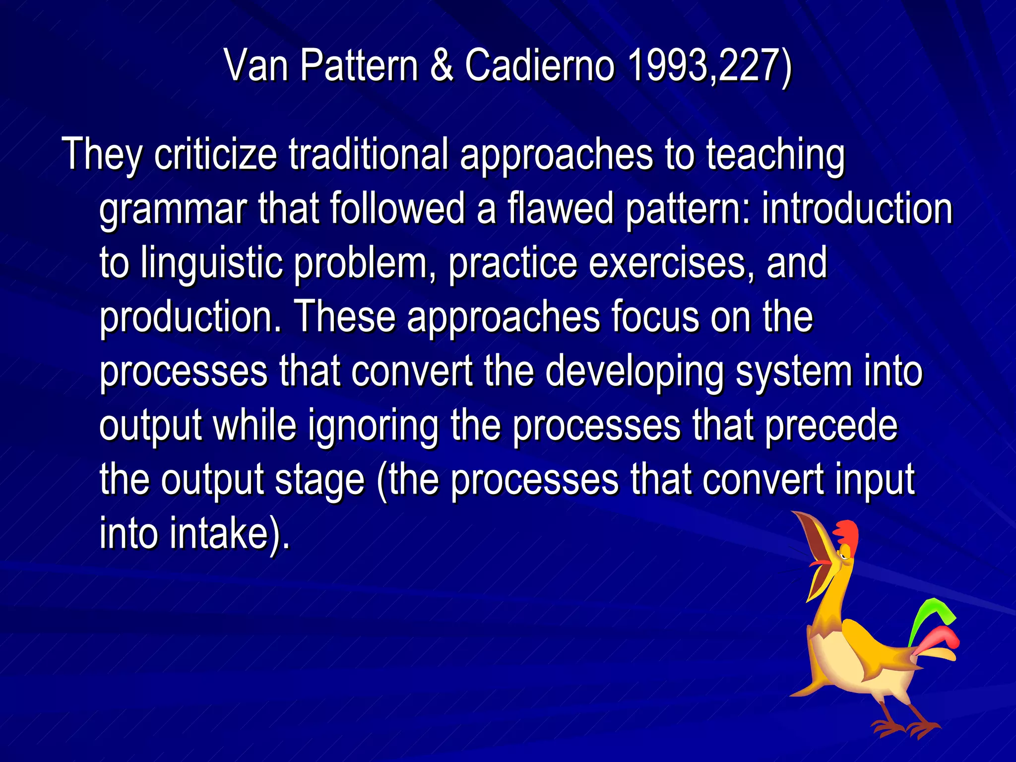 Van Pattern & Cadierno 1993,227) They criticize traditional approaches to teaching grammar that followed a flawed pattern: introduction to linguistic problem, practice exercises, and production. These approaches focus on the processes that convert the developing system into output while ignoring the processes that precede the output stage (the processes that convert input into intake). 