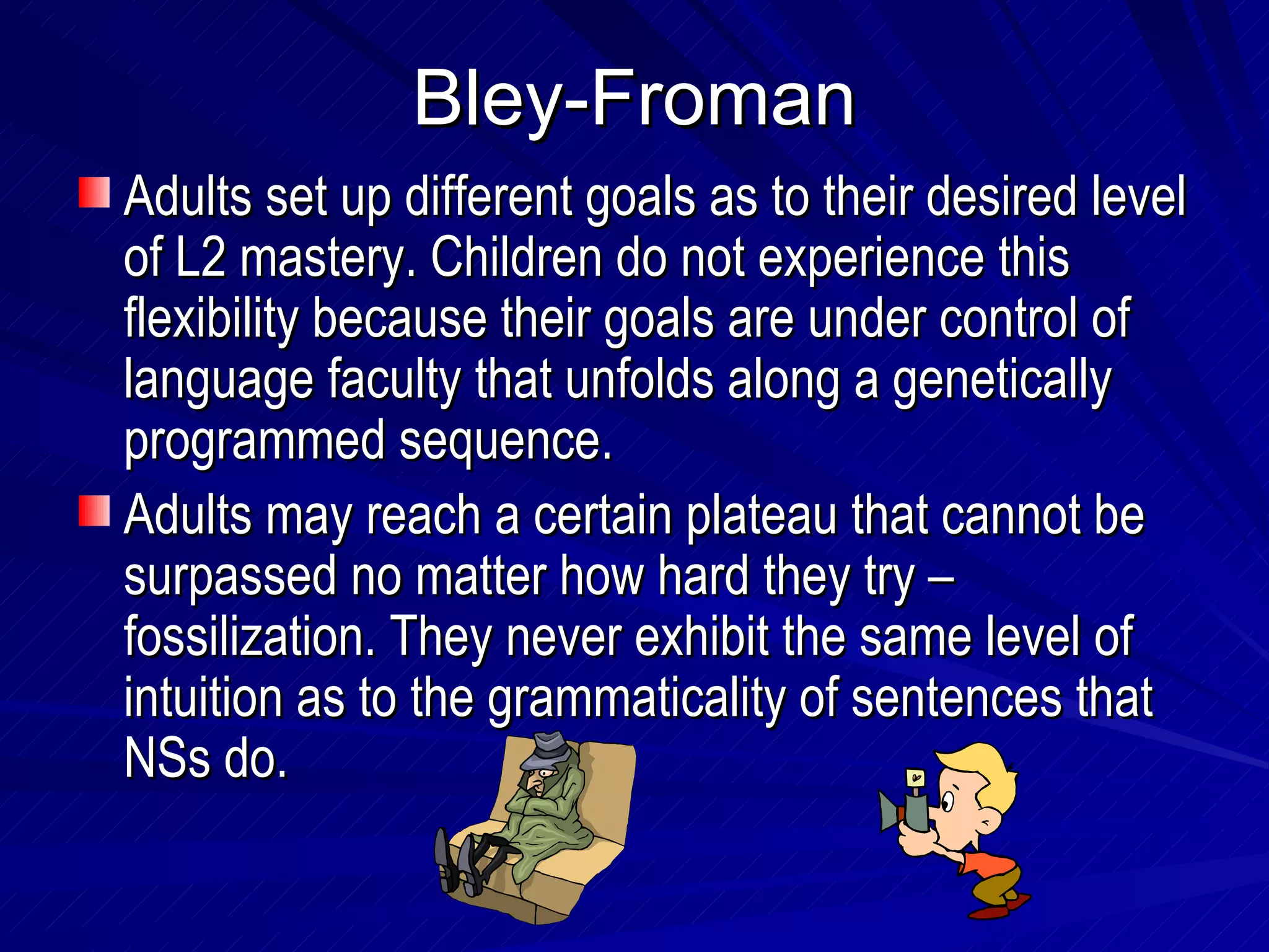 Bley-Froman Adults set up different goals as to their desired level of L2 mastery. Children do not experience this flexibility because their goals are under control of language faculty that unfolds along a genetically programmed sequence. Adults may reach a certain plateau that cannot be surpassed no matter how hard they try – fossilization. They never exhibit the same level of intuition as to the grammaticality of sentences that NSs do. 