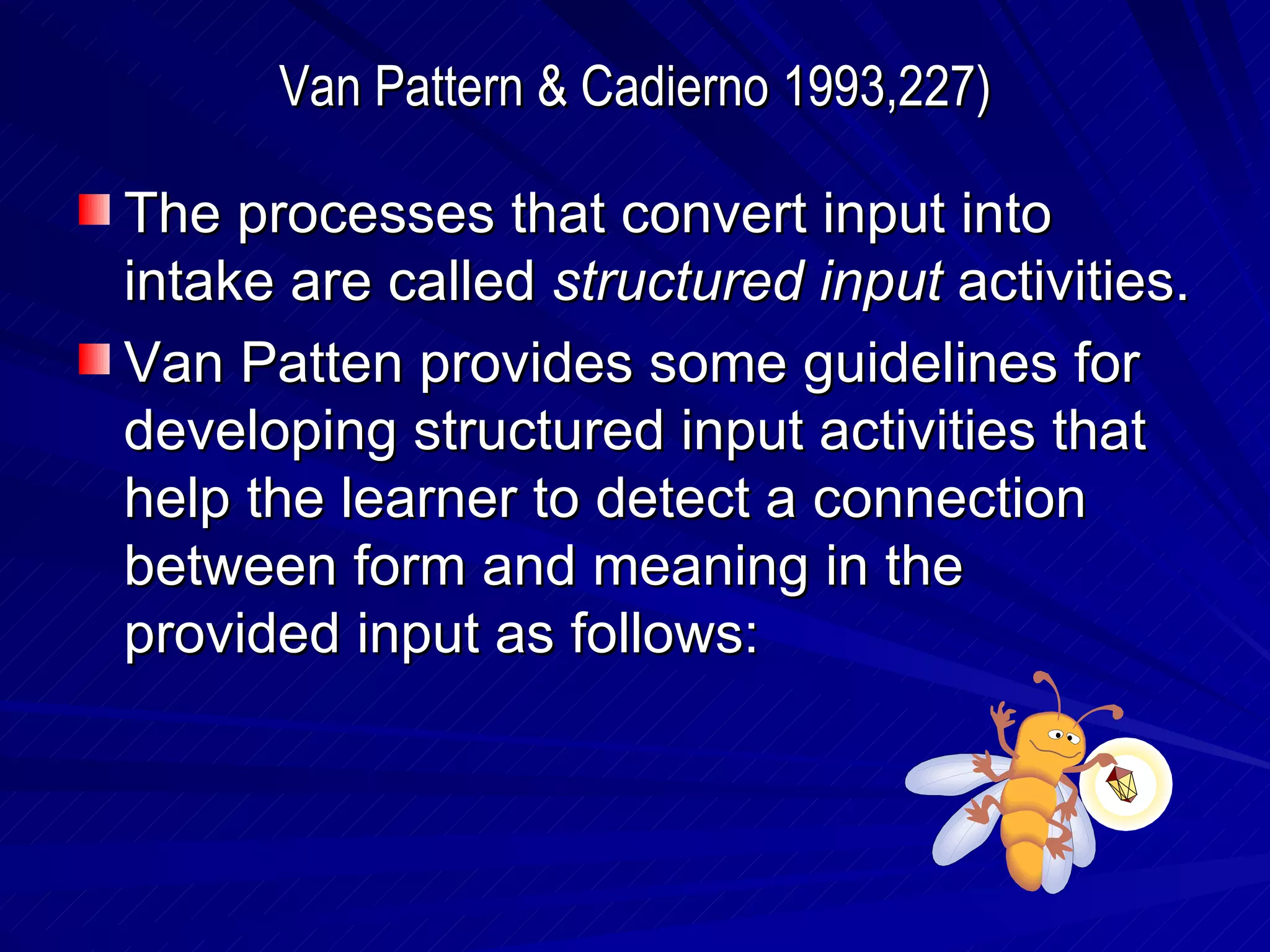 Van Pattern & Cadierno 1993,227) The processes that convert input into intake are called  structured input  activities. Van Patten provides some guidelines for developing structured input activities that help the learner to detect a connection between form and meaning in the provided input as follows: 