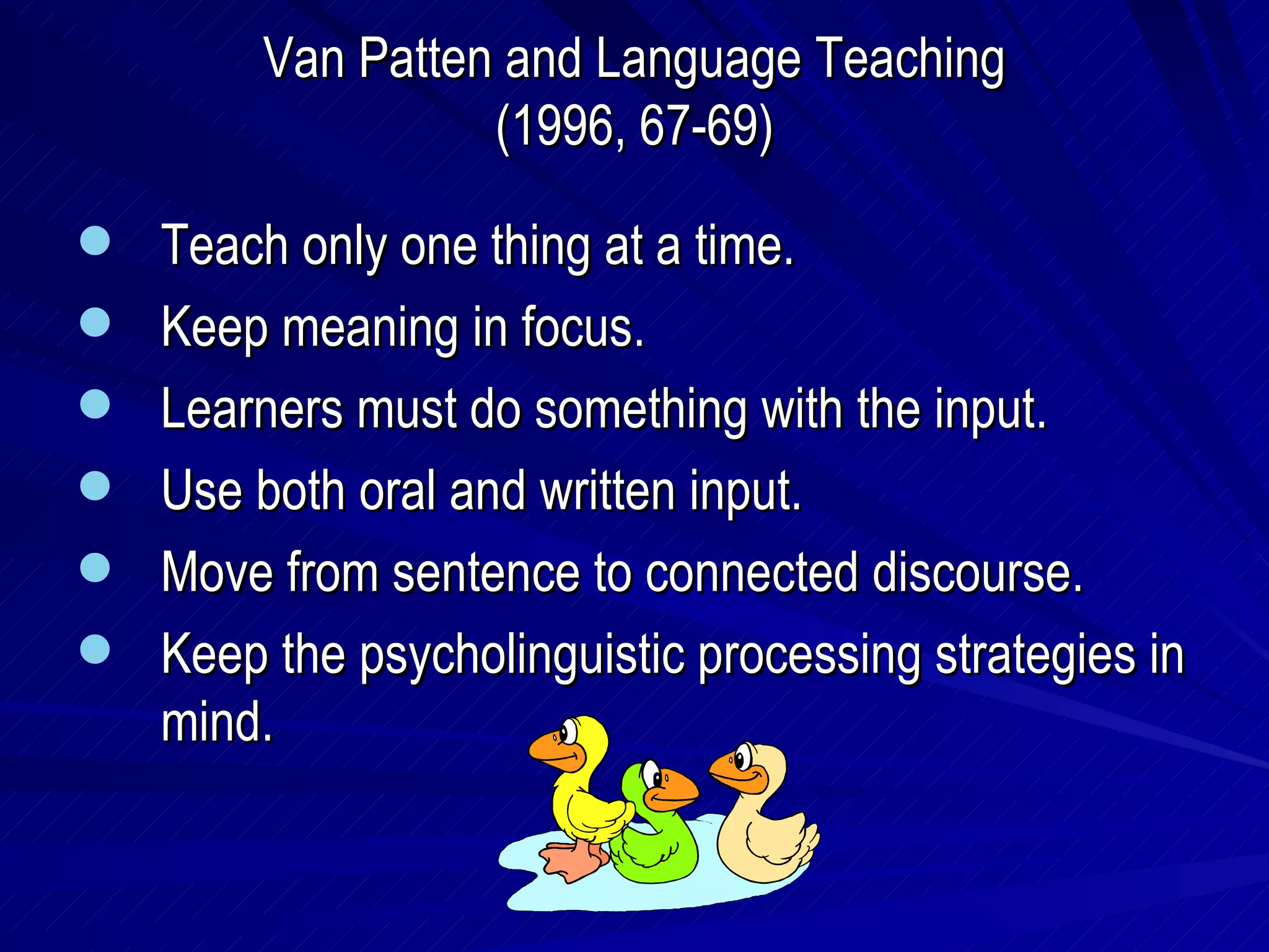 Van Patten and Language Teaching (1996, 67-69) Teach only one thing at a time. Keep meaning in focus. Learners must do something with the input. Use both oral and written input. Move from sentence to connected discourse. Keep the psycholinguistic processing strategies in mind. 