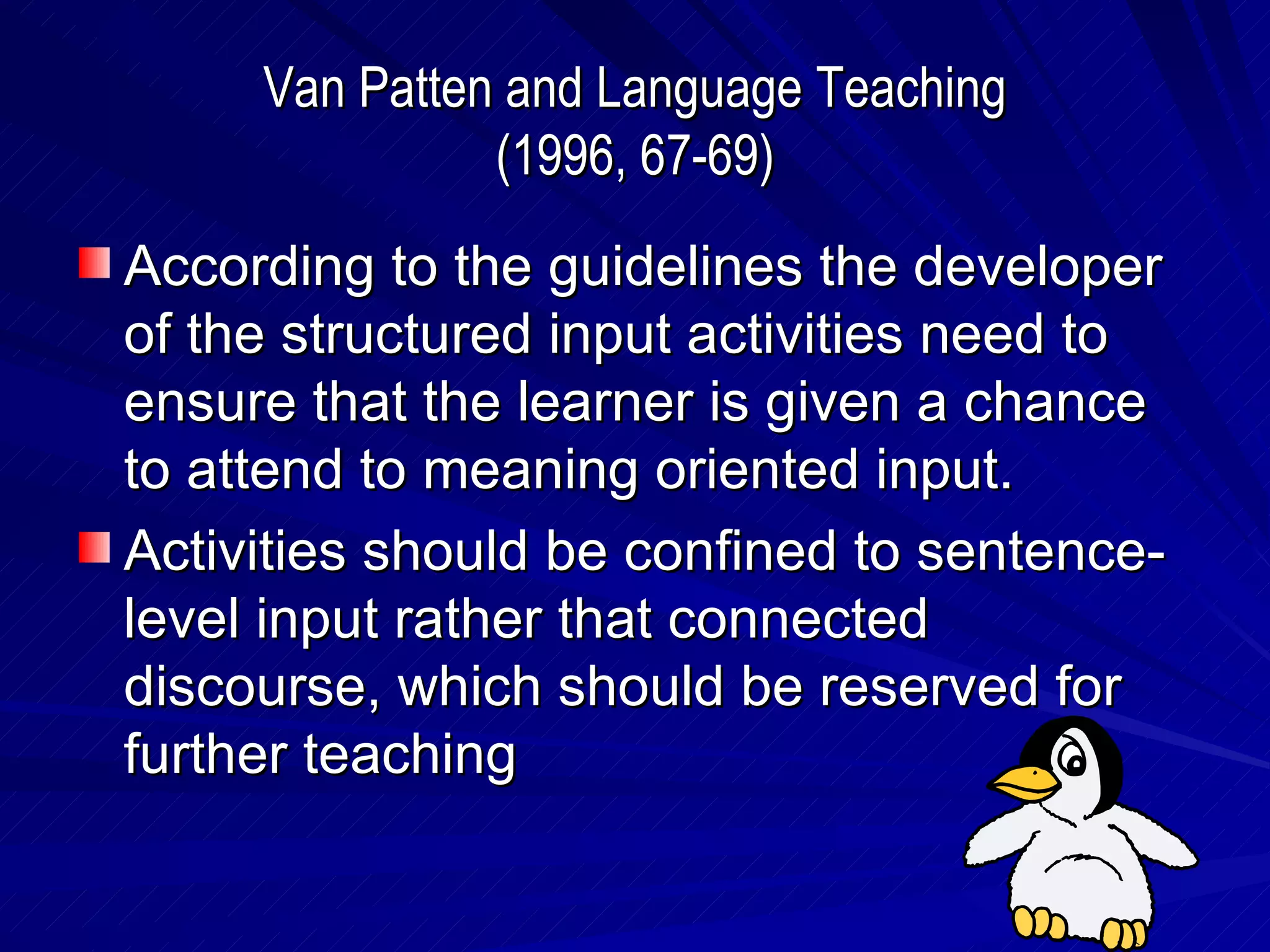Van Patten and Language Teaching (1996, 67-69) According to the guidelines the developer of the structured input activities need to ensure that the learner is given a chance to attend to meaning oriented input. Activities should be confined to sentence-level input rather that connected discourse, which should be reserved for further teaching 