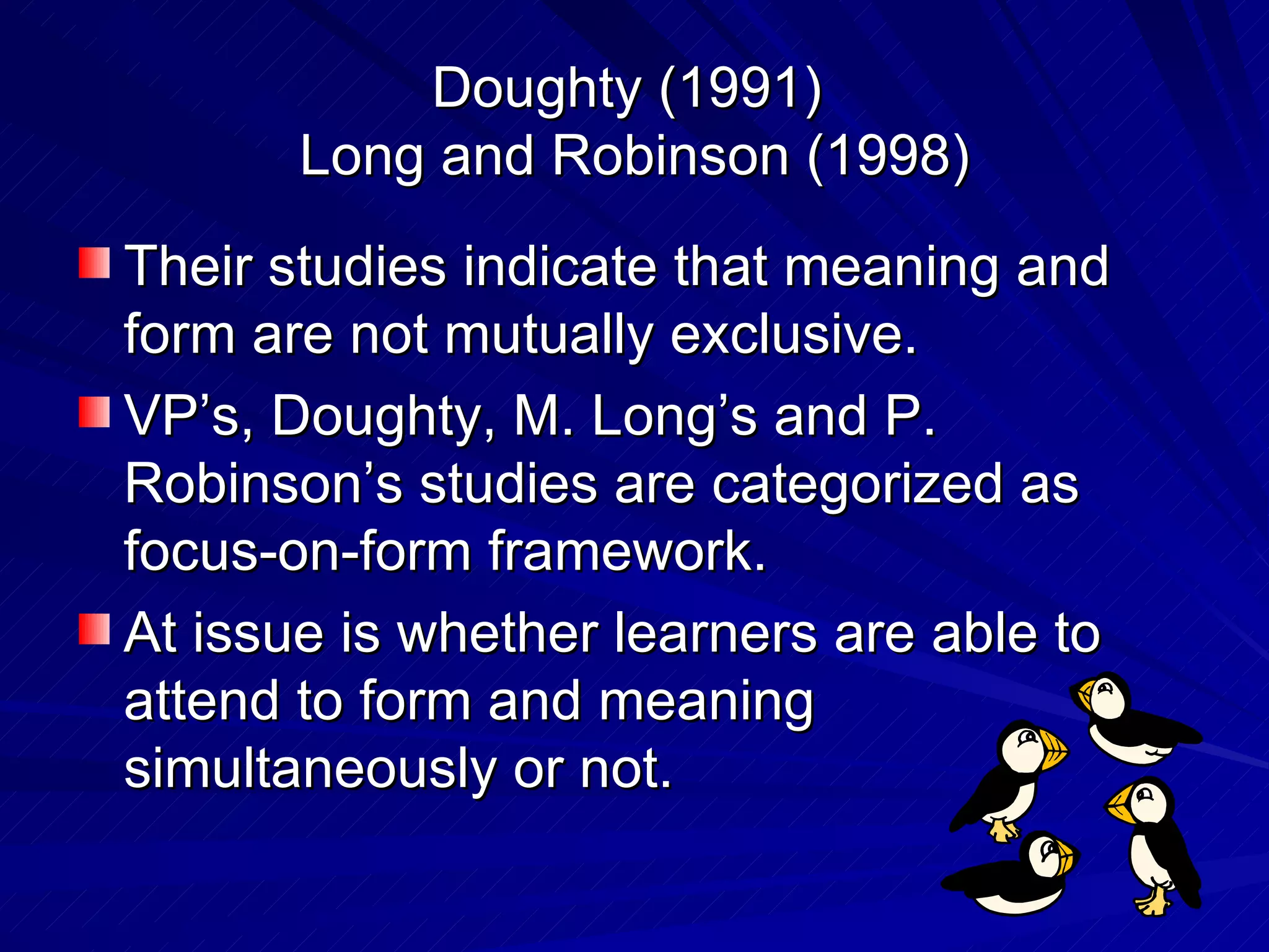 Doughty (1991)  Long and Robinson (1998) Their studies indicate that meaning and form are not mutually exclusive. VP’s, Doughty, M. Long’s and P. Robinson’s studies are categorized as focus-on-form framework. At issue is whether learners are able to attend to form and meaning simultaneously or not. 