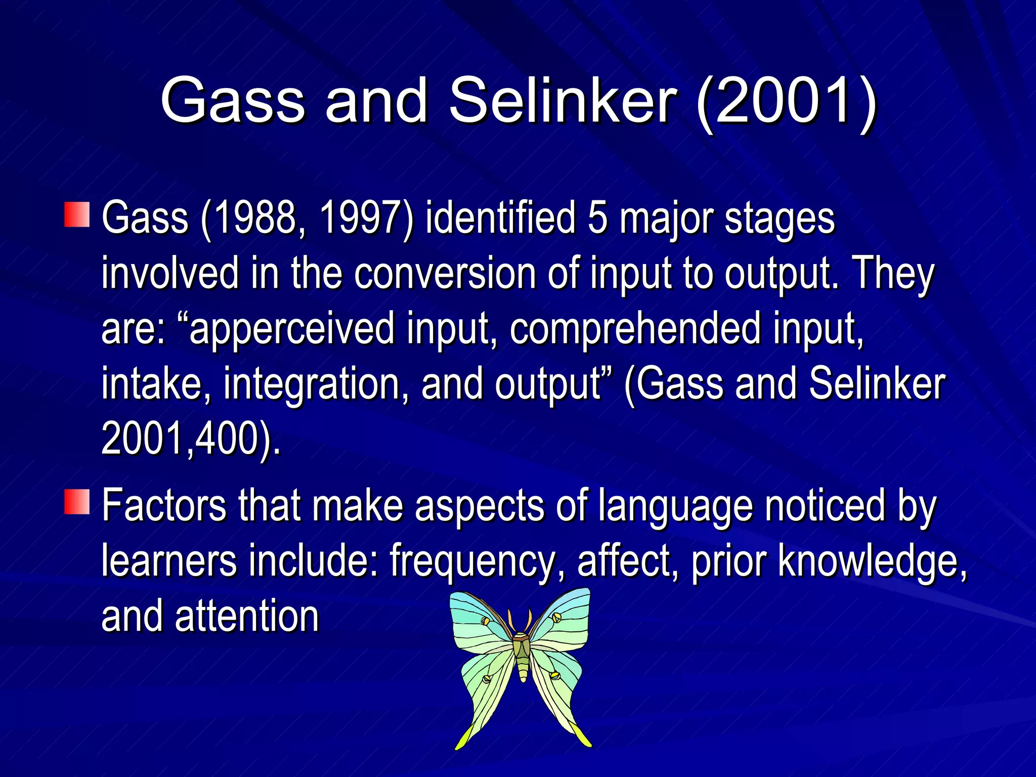 Gass and Selinker (2001) Gass (1988, 1997) identified 5 major stages involved in the conversion of input to output. They are: “apperceived input, comprehended input, intake, integration, and output” (Gass and Selinker 2001,400). Factors that make aspects of language noticed by learners include: frequency, affect, prior knowledge, and attention 