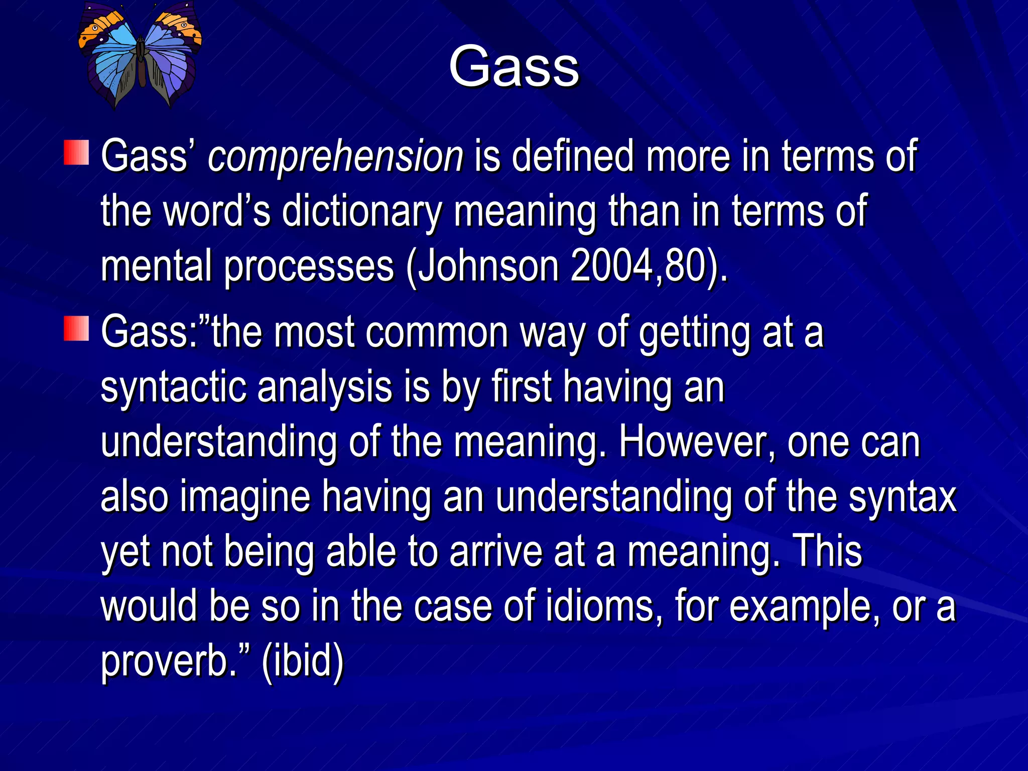 Gass Gass’  comprehension  is defined more in terms of the word’s dictionary meaning than in terms of mental processes (Johnson 2004,80). Gass:”the most common way of getting at a syntactic analysis is by first having an understanding of the meaning. However, one can also imagine having an understanding of the syntax yet not being able to arrive at a meaning. This would be so in the case of idioms, for example, or a proverb.” (ibid) 