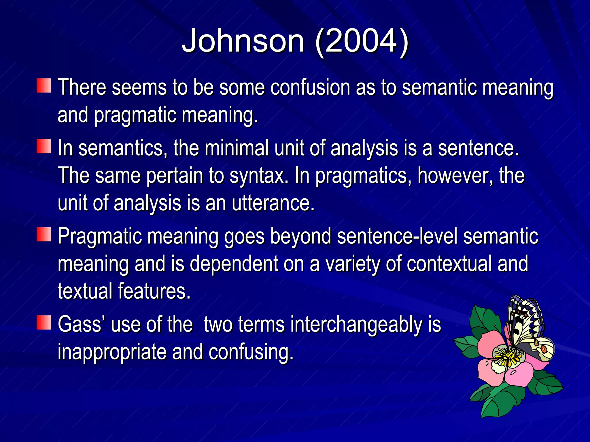 Johnson (2004) There seems to be some confusion as to semantic meaning and pragmatic meaning. In semantics, the minimal unit of analysis is a sentence. The same pertain to syntax. In pragmatics, however, the unit of analysis is an utterance.  Pragmatic meaning goes beyond sentence-level semantic meaning and is dependent on a variety of contextual and textual features. Gass’ use of the  two terms interchangeably is inappropriate and confusing. 