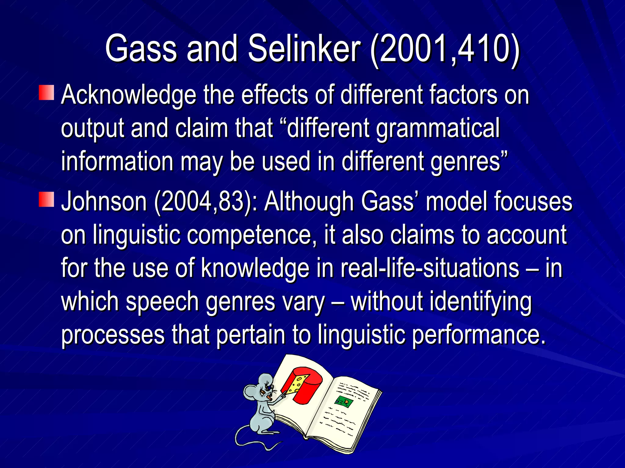 Gass and Selinker (2001,410) Acknowledge the effects of different factors on output and claim that “different grammatical information may be used in different genres” Johnson (2004,83): Although Gass’ model focuses on linguistic competence, it also claims to account for the use of knowledge in real-life-situations – in which speech genres vary – without identifying processes that pertain to linguistic performance. 