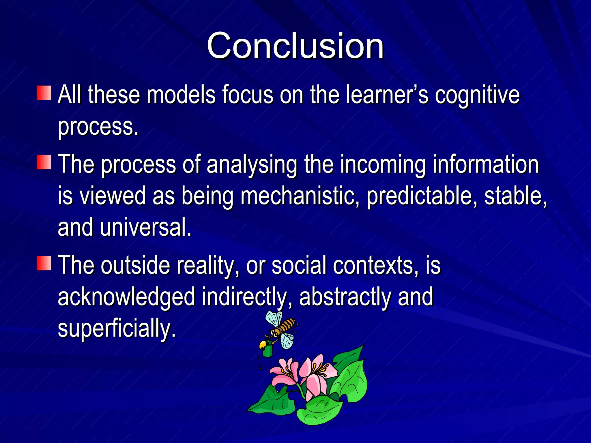 Conclusion All these models focus on the learner’s cognitive process. The process of analysing the incoming information is viewed as being mechanistic, predictable, stable, and universal. The outside reality, or social contexts, is acknowledged indirectly, abstractly and superficially. 