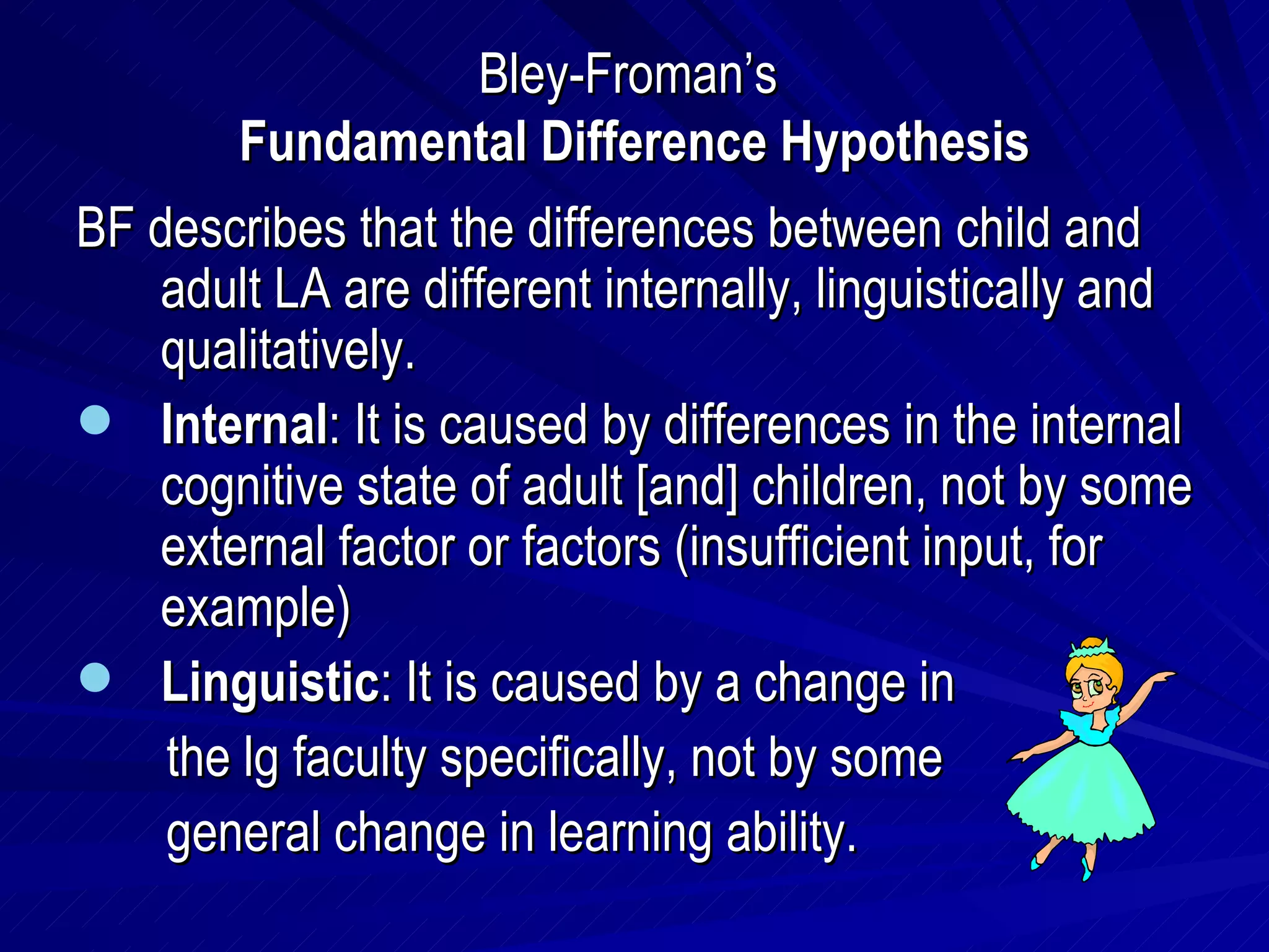 Bley-Froman’s  Fundamental Difference Hypothesis BF describes that the differences between child and adult LA are different internally, linguistically and qualitatively. Internal : It is caused by differences in the internal cognitive state of adult [and] children, not by some external factor or factors (insufficient input, for example) Linguistic : It is caused by a change in  the lg faculty specifically, not by some  general change in learning ability. 