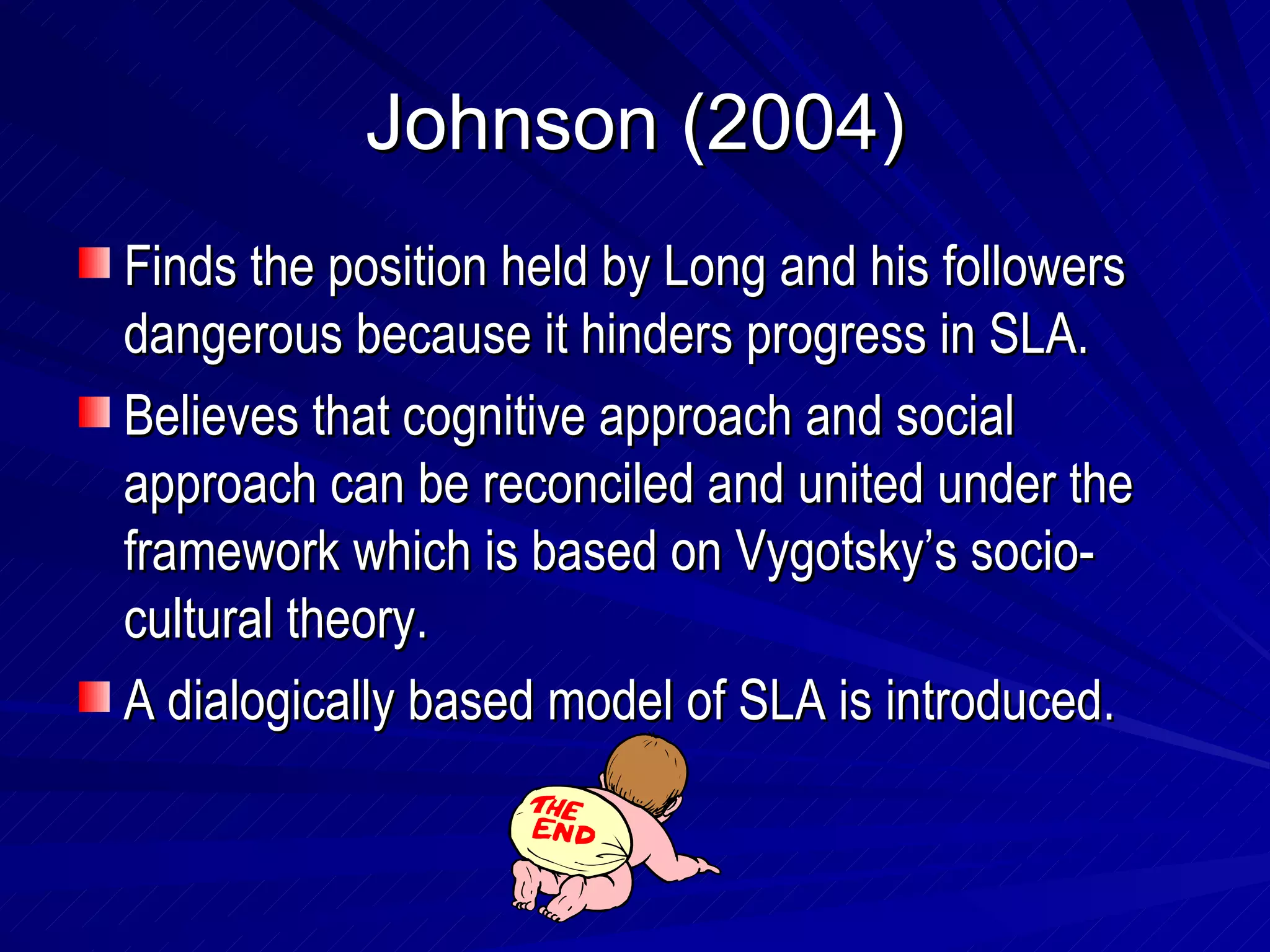 Johnson (2004) Finds the position held by Long and his followers dangerous because it hinders progress in SLA. Believes that cognitive approach and social approach can be reconciled and united under the framework which is based on Vygotsky’s socio-cultural theory. A dialogically based model of SLA is introduced. 
