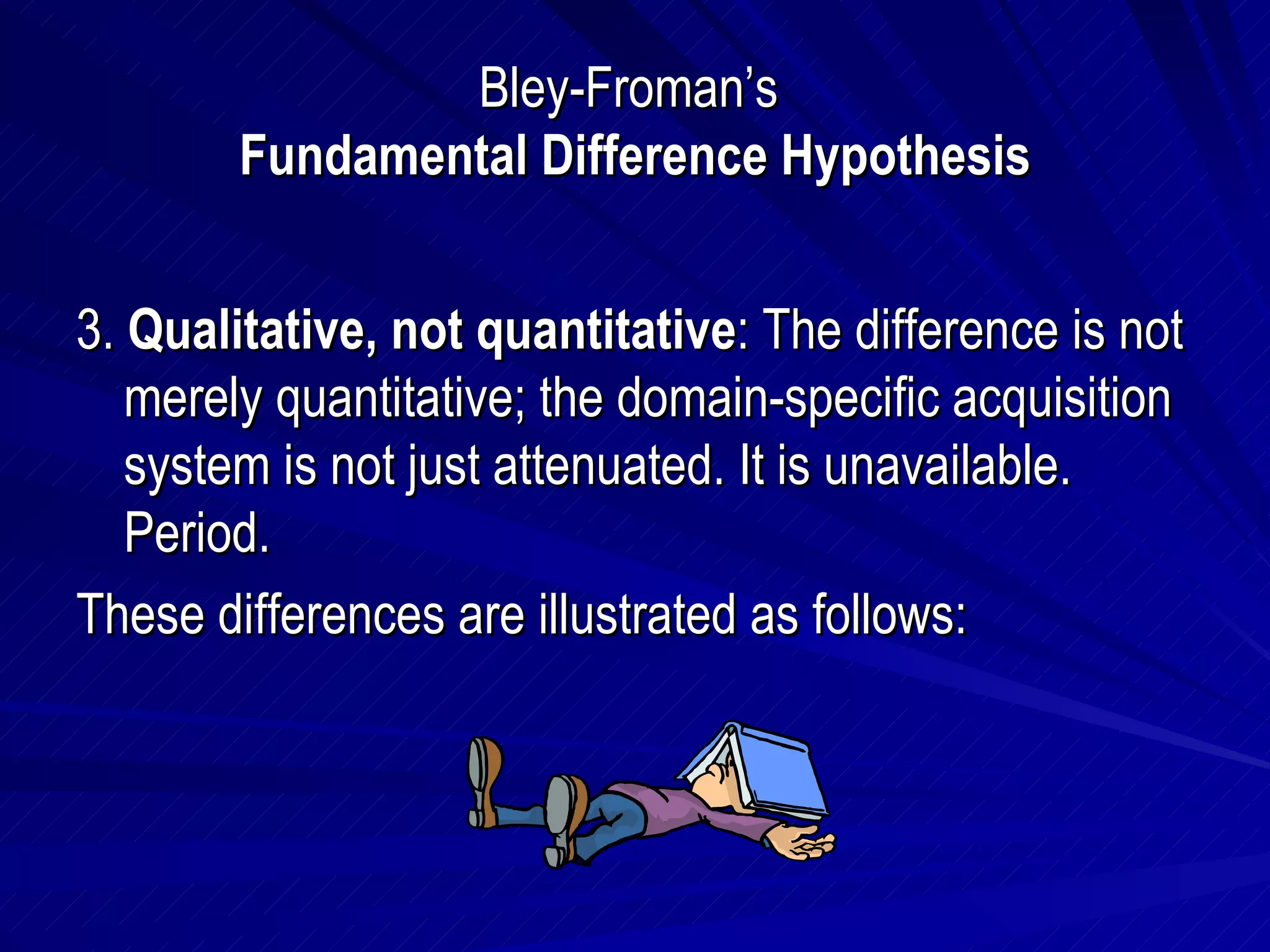 Bley-Froman’s  Fundamental Difference Hypothesis 3.  Qualitative, not quantitative : The difference is not merely quantitative; the domain-specific acquisition system is not just attenuated. It is unavailable. Period. These differences are illustrated as follows: 
