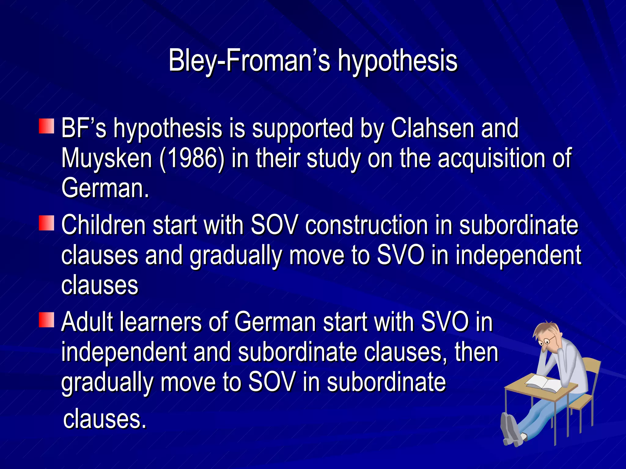 Bley-Froman’s hypothesis BF’s hypothesis is supported by Clahsen and Muysken (1986) in their study on the acquisition of German. Children start with SOV construction in subordinate clauses and gradually move to SVO in independent clauses Adult learners of German start with SVO in independent and subordinate clauses, then gradually move to SOV in subordinate  clauses. 