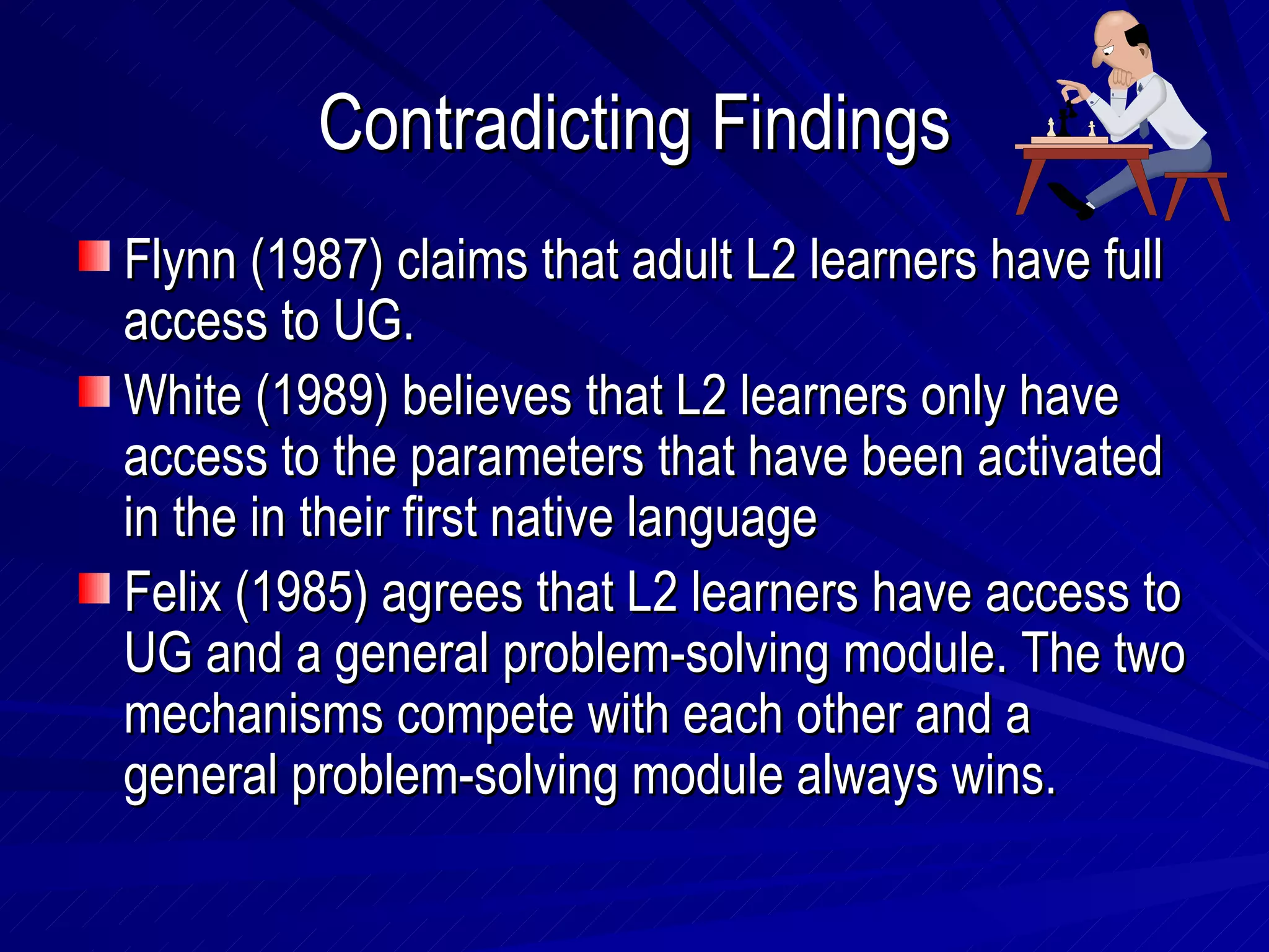 Contradicting Findings Flynn (1987) claims that adult L2 learners have full access to UG. White (1989) believes that L2 learners only have access to the parameters that have been activated in the in their first native language Felix (1985) agrees that L2 learners have access to UG and a general problem-solving module. The two mechanisms compete with each other and a general problem-solving module always wins. 
