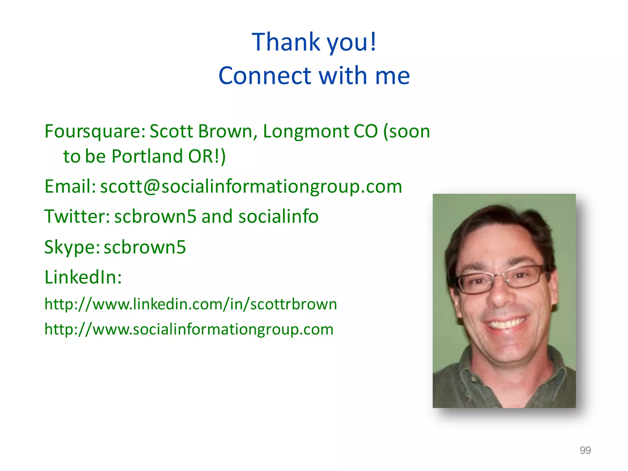 Thank you!
                      Connect with me
Foursquare: Scott Brown, Longmont CO (soon
  to be Portland OR!)
Email: scott@socialinformationgroup.com
Twitter: scbrown5 and socialinfo
Skype: scbrown5
LinkedIn:
http://www.linkedin.com/in/scottrbrown
http://www.socialinformationgroup.com




                                   99
                                             99
 