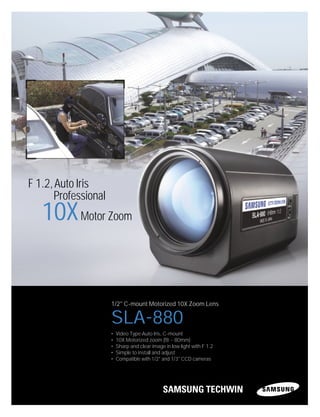 SLA-880
1/2" C-mount Motorized 10X Zoom Lens
• Video Type Auto Iris, C-mount
• 10X Motorized zoom (f8 ~ 80mm)
• Sharp and clear image in low light with F 1.2
• Simple to install and adjust
• Compatible with 1/2" and 1/3" CCD cameras
F 1.2,Auto Iris
Professional
10XMotor Zoom
 