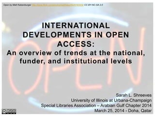 Sarah L. Shreeves
University of Illinois at Urbana-Champaign
Special Libraries Association – Arabian Gulf Chapter 2014
March 25, 2014 - Doha, Qatar
INTERNATIONAL
DEVELOPMENTS IN OPEN
ACCESS:
An overview of trends at the national,
funder, and institutional levels
Open by Matt Katzenburger http://www.flickr.com/photos/matthileo/4826783509/ CC BY-NC-SA 2.0
 