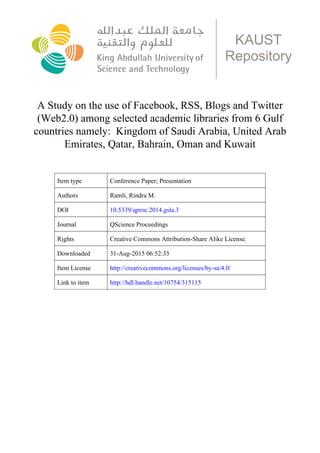 A Study on the use of Facebook, RSS, Blogs and Twitter
(Web2.0) among selected academic libraries from 6 Gulf
countries namely: Kingdom of Saudi Arabia, United Arab
Emirates, Qatar, Bahrain, Oman and Kuwait
KAUST
Repository
Item type Conference Paper; Presentation
Authors Ramli, Rindra M.
DOI 10.5339/qproc.2014.gsla.3
Journal QScience Proceedings
Rights Creative Commons Attribution-Share Alike License.
Downloaded 31-Aug-2015 06:52:33
Item License http://creativecommons.org/licenses/by-sa/4.0/
Link to item http://hdl.handle.net/10754/315115
 