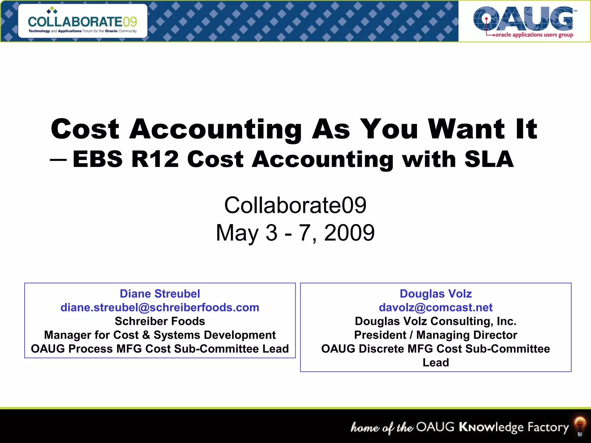 Cost Accounting As You Want It 
─ EBS R12 Cost Accounting with SLA 
Collaborate09 
May 3 - 7, 2009 
Diane Streubel 
diane.streubel@schreiberfoods.com 
Schreiber Foods 
Manager for Cost & Systems Development 
OAUG Process MFG Cost Sub-Committee Lead 
Douglas Volz 
davolz@comcast.net 
Douglas Volz Consulting, Inc. 
President / Managing Director 
OAUG Discrete MFG Cost Sub-Committee 
Lead 
 