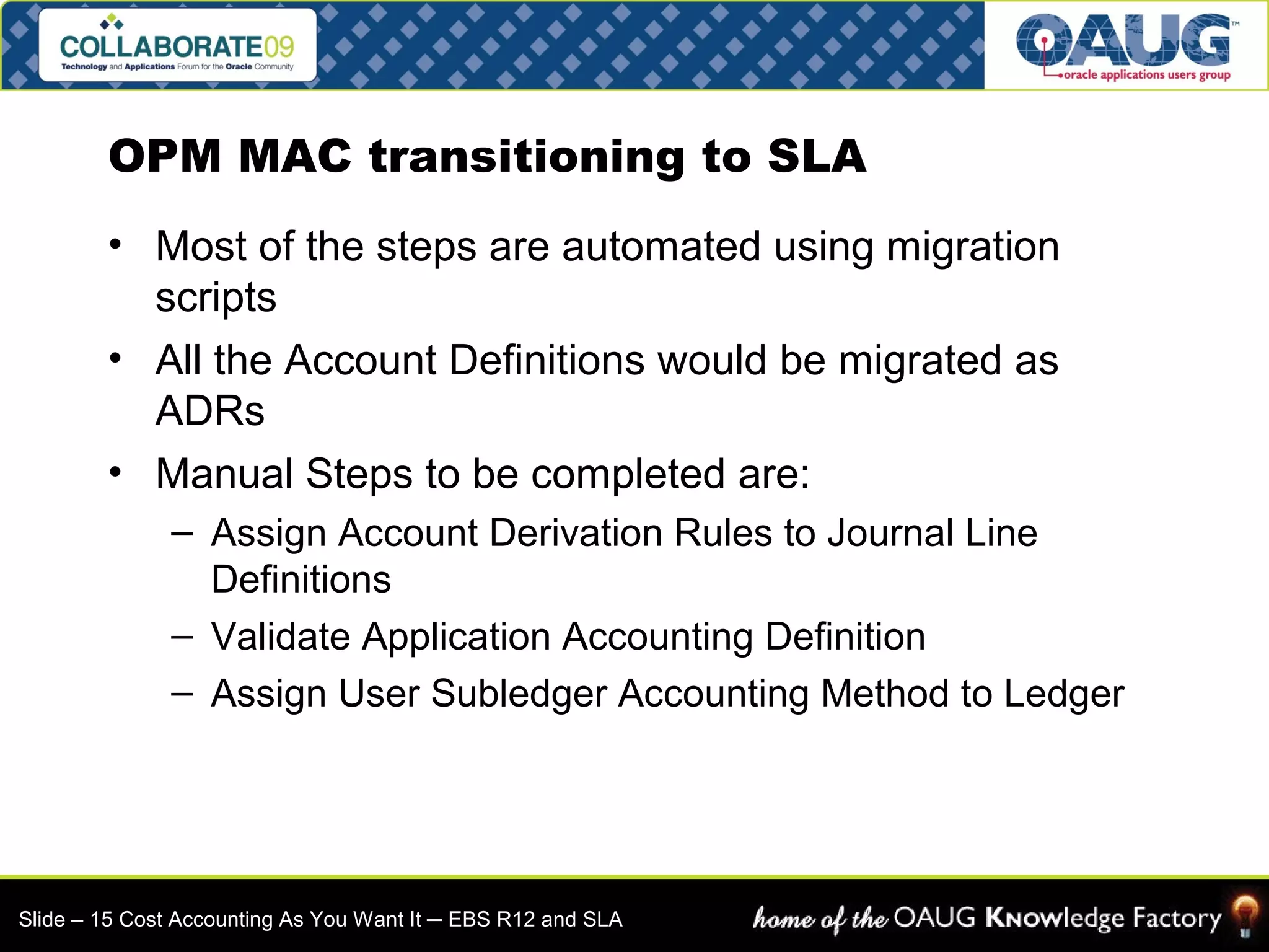 OPM MAC transitioning to SLA 
• Most of the steps are automated using migration 
scripts 
• All the Account Definitions would be migrated as 
ADRs 
• Manual Steps to be completed are: 
– Assign Account Derivation Rules to Journal Line 
Definitions 
– Validate Application Accounting Definition 
– Assign User Subledger Accounting Method to Ledger 
Slide – 15 Cost Accounting As You Want It ─ EBS R12 and SLA 
 
