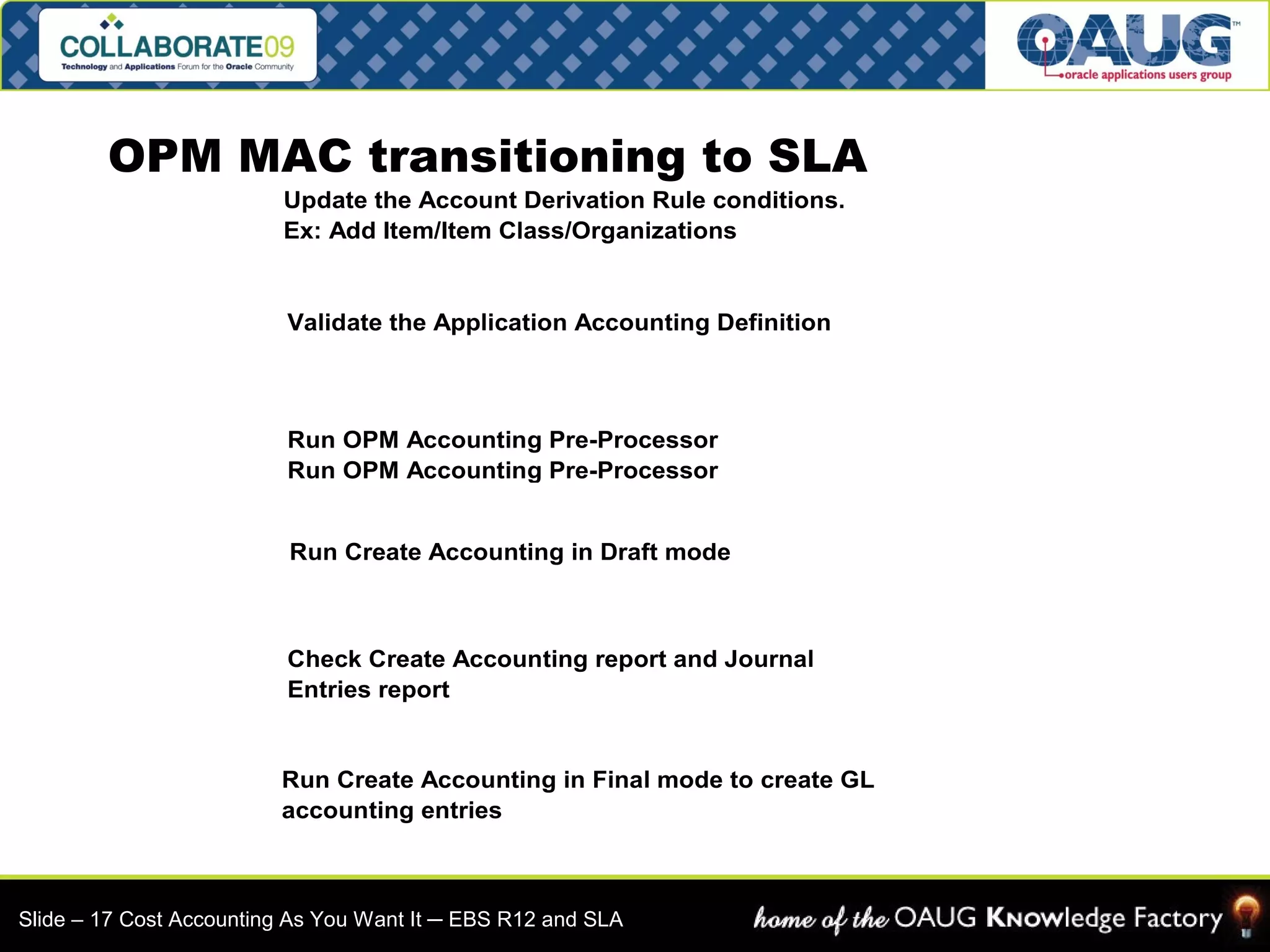 OPM MAC transitioning to SLA 
Update the Account Derivation Rule conditions. 
Ex: Add Item/Item Class/Organizations 
Validate the Application Accounting Definition 
Run OPM Accounting Pre-Processor 
Run OPM Accounting Pre-Processor 
Run Create Accounting in Draft mode 
Check Create Accounting report and Journal 
Entries report 
Run Create Accounting in Final mode to create GL 
accounting entries 
Slide – 17 Cost Accounting As You Want It ─ EBS R12 and SLA 
 
