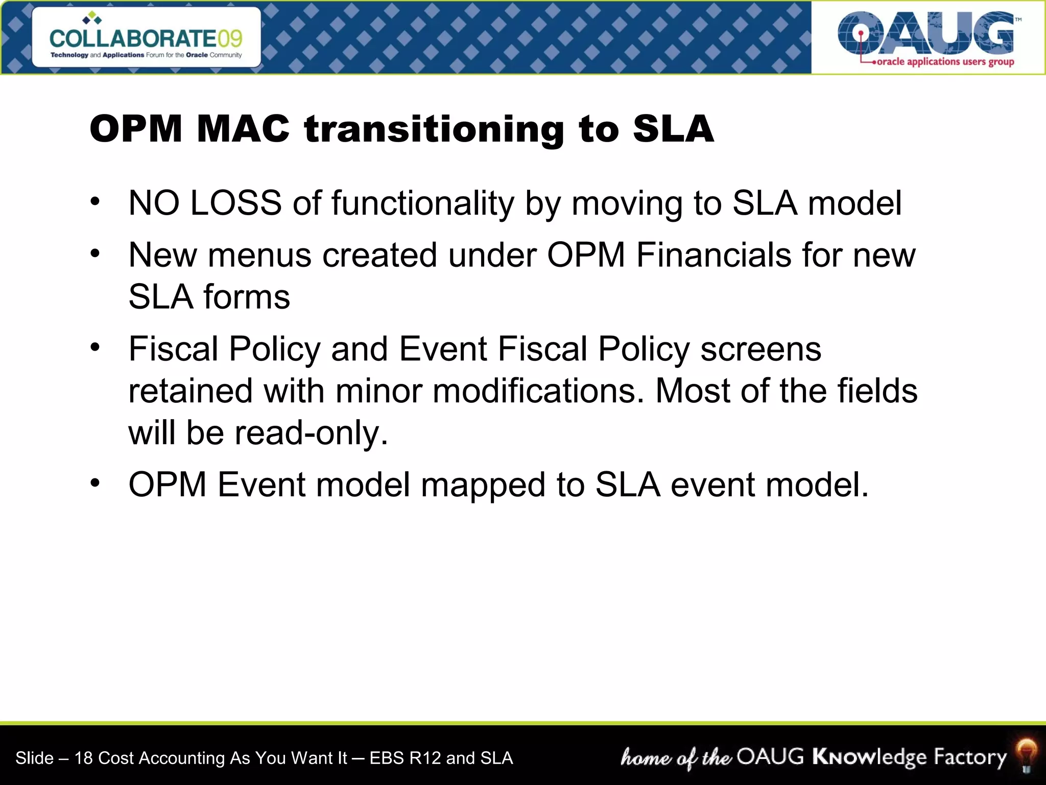 OPM MAC transitioning to SLA 
• NO LOSS of functionality by moving to SLA model 
• New menus created under OPM Financials for new 
SLA forms 
• Fiscal Policy and Event Fiscal Policy screens 
retained with minor modifications. Most of the fields 
will be read-only. 
• OPM Event model mapped to SLA event model. 
Slide – 18 Cost Accounting As You Want It ─ EBS R12 and SLA 
 
