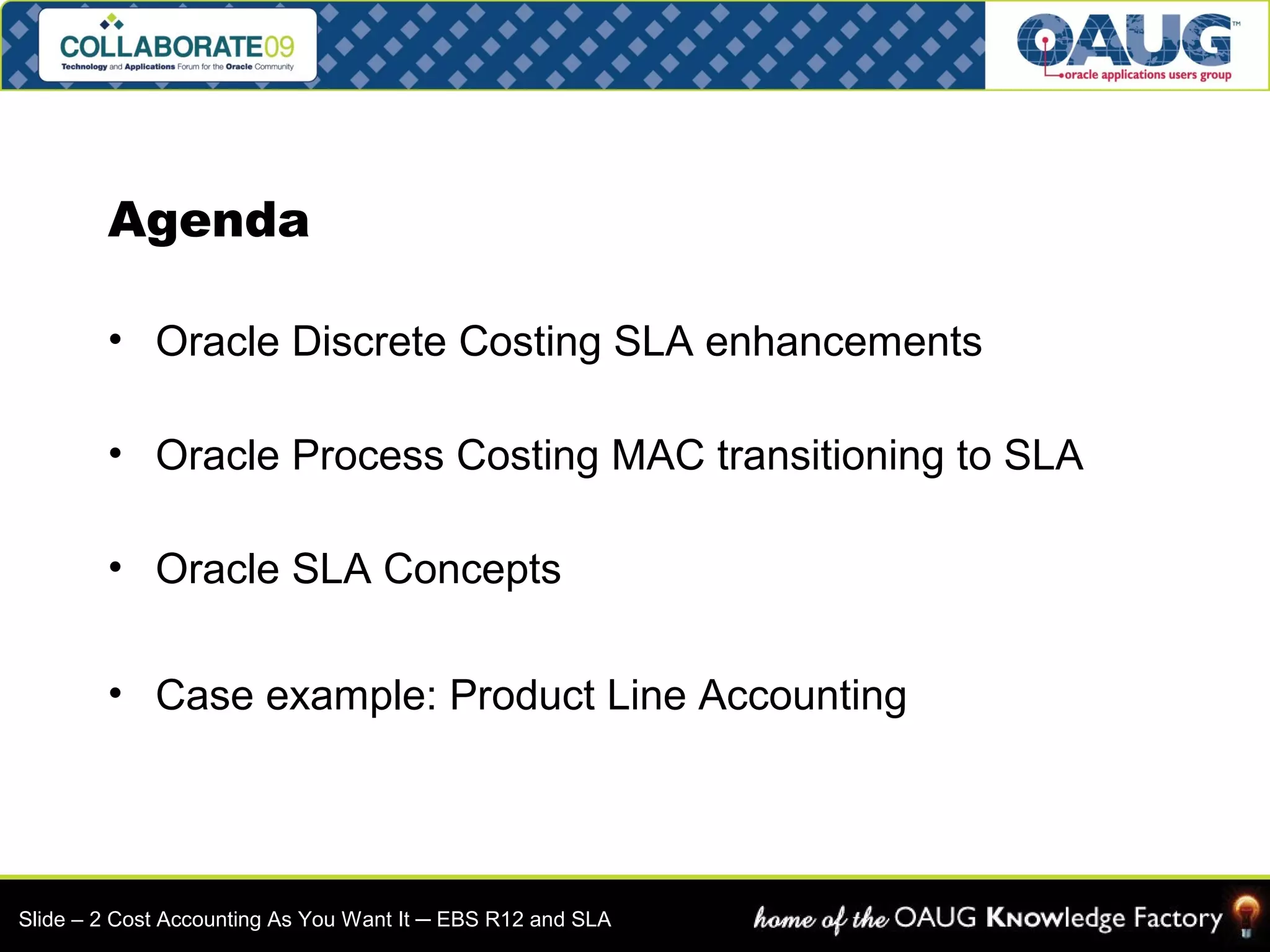 Agenda 
• Oracle Discrete Costing SLA enhancements 
• Oracle Process Costing MAC transitioning to SLA 
• Oracle SLA Concepts 
• Case example: Product Line Accounting 
Slide – 2 Cost Accounting As You Want It ─ EBS R12 and SLA 
 