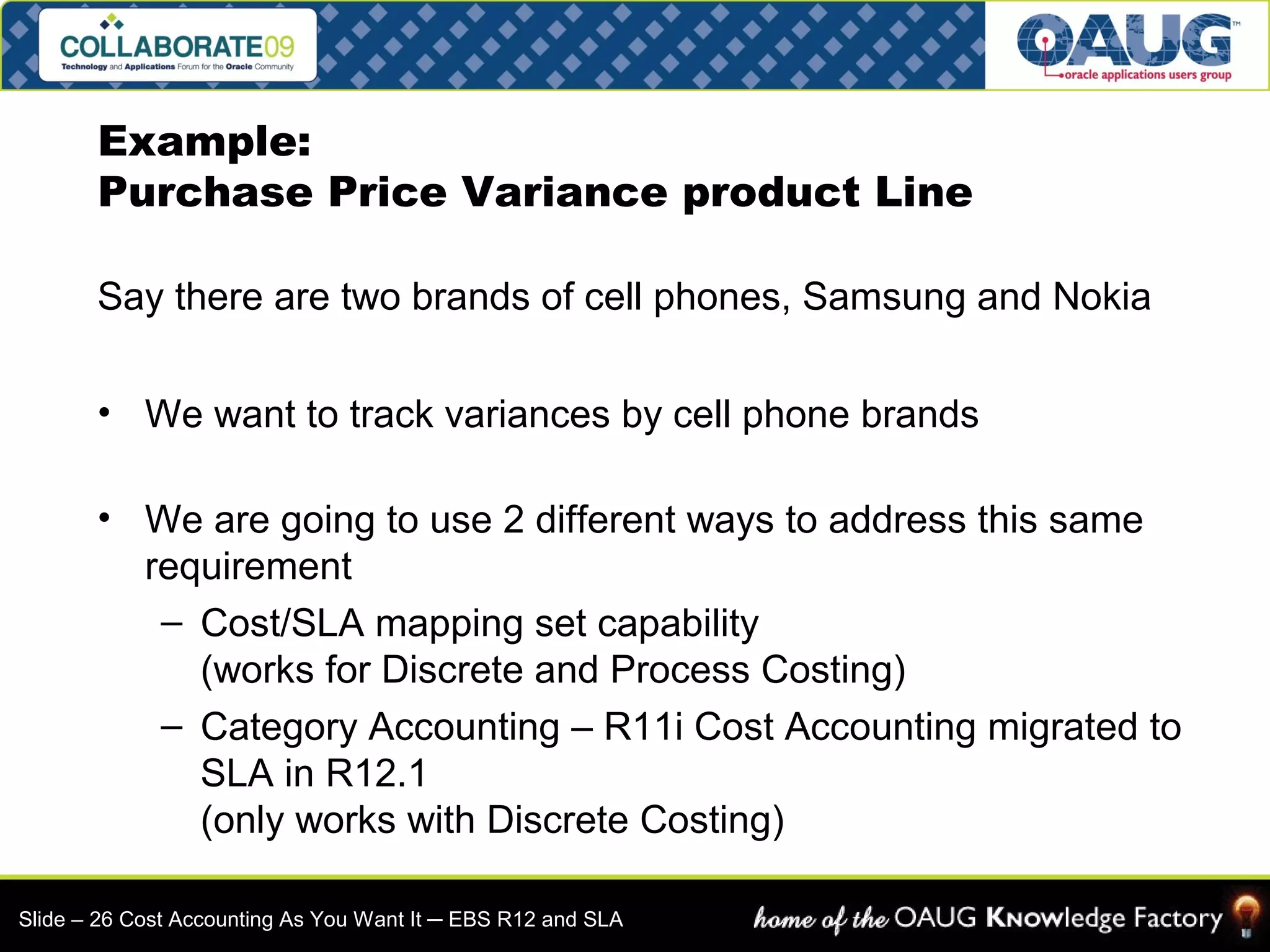 Example: 
Purchase Price Variance product Line 
Say there are two brands of cell phones, Samsung and Nokia 
• We want to track variances by cell phone brands 
• We are going to use 2 different ways to address this same 
requirement 
– Cost/SLA mapping set capability 
(works for Discrete and Process Costing) 
– Category Accounting – R11i Cost Accounting migrated to 
SLA in R12.1 
(only works with Discrete Costing) 
Slide – 26 Cost Accounting As You Want It ─ EBS R12 and SLA 
 
