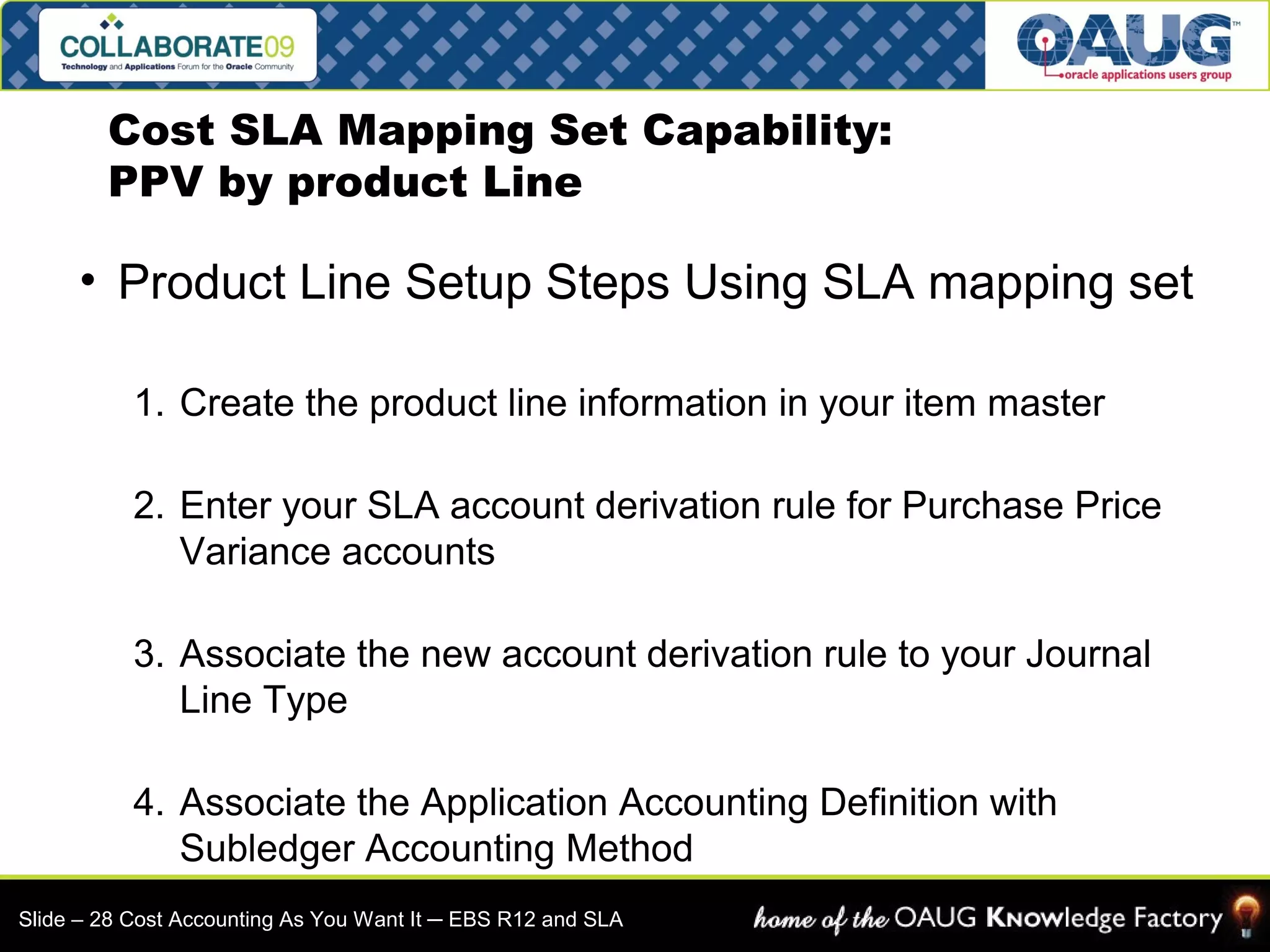 Cost SLA Mapping Set Capability: 
PPV by product Line 
• Product Line Setup Steps Using SLA mapping set 
1. Create the product line information in your item master 
2. Enter your SLA account derivation rule for Purchase Price 
Variance accounts 
3. Associate the new account derivation rule to your Journal 
Line Type 
4. Associate the Application Accounting Definition with 
Subledger Accounting Method 
Slide – 28 Cost Accounting As You Want It ─ EBS R12 and SLA 
 