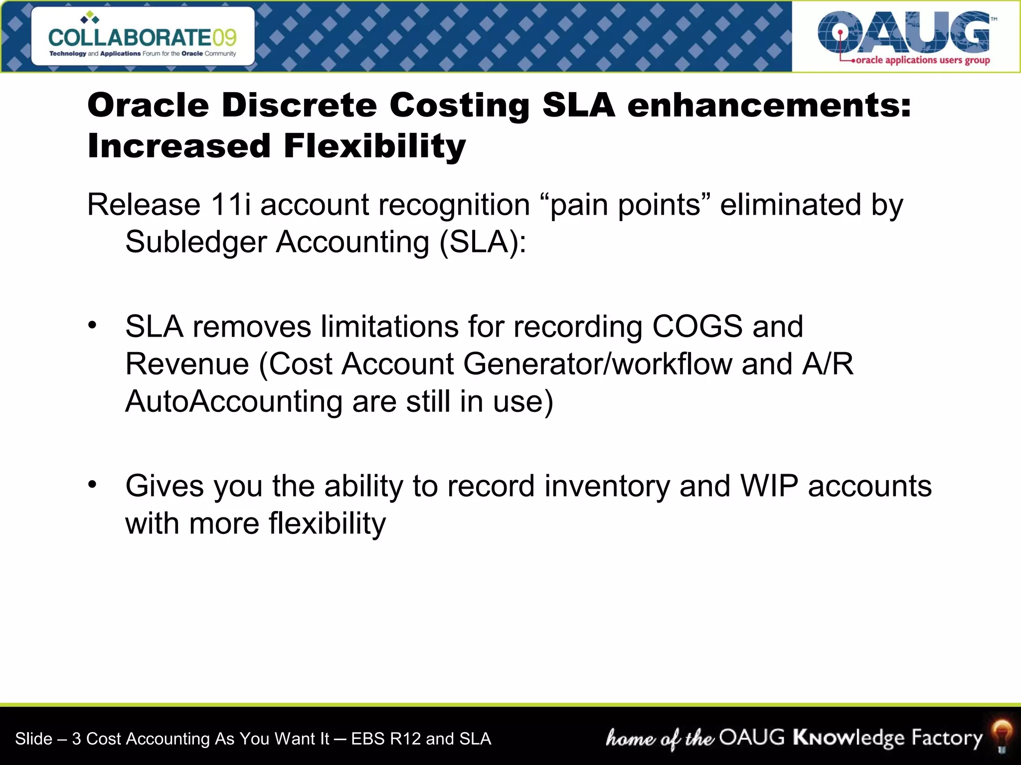 Oracle Discrete Costing SLA enhancements: 
Increased Flexibility 
Release 11i account recognition “pain points” eliminated by 
Subledger Accounting (SLA): 
• SLA removes limitations for recording COGS and 
Revenue (Cost Account Generator/workflow and A/R 
AutoAccounting are still in use) 
• Gives you the ability to record inventory and WIP accounts 
with more flexibility 
Slide – 3 Cost Accounting As You Want It ─ EBS R12 and SLA 
 