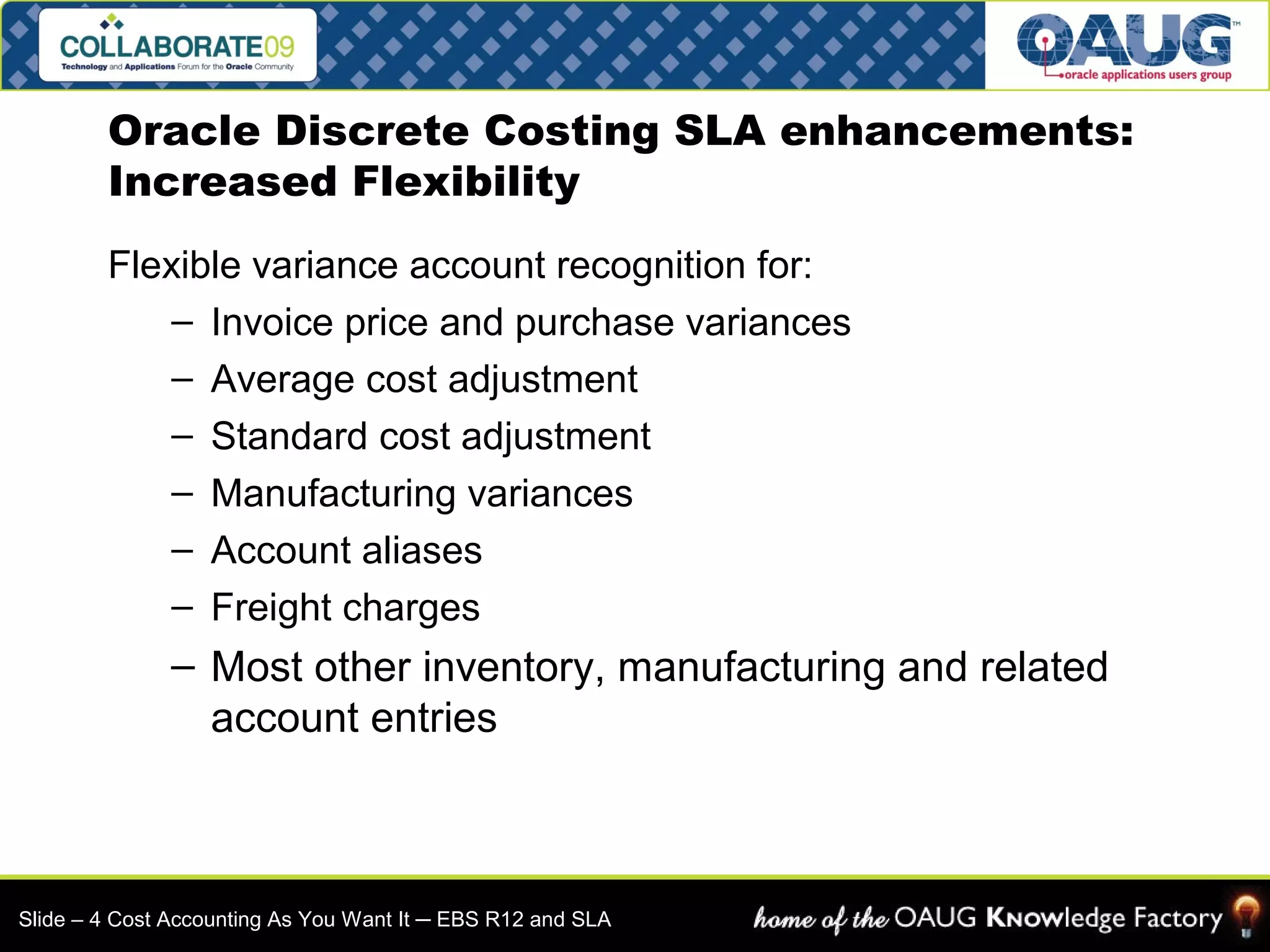 Oracle Discrete Costing SLA enhancements: 
Increased Flexibility 
Flexible variance account recognition for: 
– Invoice price and purchase variances 
– Average cost adjustment 
– Standard cost adjustment 
– Manufacturing variances 
– Account aliases 
– Freight charges 
– Most other inventory, manufacturing and related 
account entries 
Slide – 4 Cost Accounting As You Want It ─ EBS R12 and SLA 
 