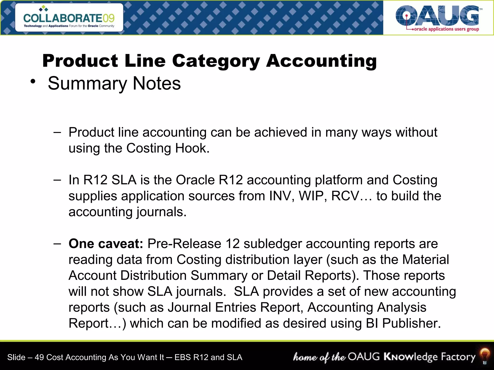 Product Line Category Accounting 
• Summary Notes 
– Product line accounting can be achieved in many ways without 
using the Costing Hook. 
– In R12 SLA is the Oracle R12 accounting platform and Costing 
supplies application sources from INV, WIP, RCV… to build the 
accounting journals. 
– One caveat: Pre-Release 12 subledger accounting reports are 
reading data from Costing distribution layer (such as the Material 
Account Distribution Summary or Detail Reports). Those reports 
will not show SLA journals. SLA provides a set of new accounting 
reports (such as Journal Entries Report, Accounting Analysis 
Report…) which can be modified as desired using BI Publisher. 
Slide – 49 Cost Accounting As You Want It ─ EBS R12 and SLA 
 