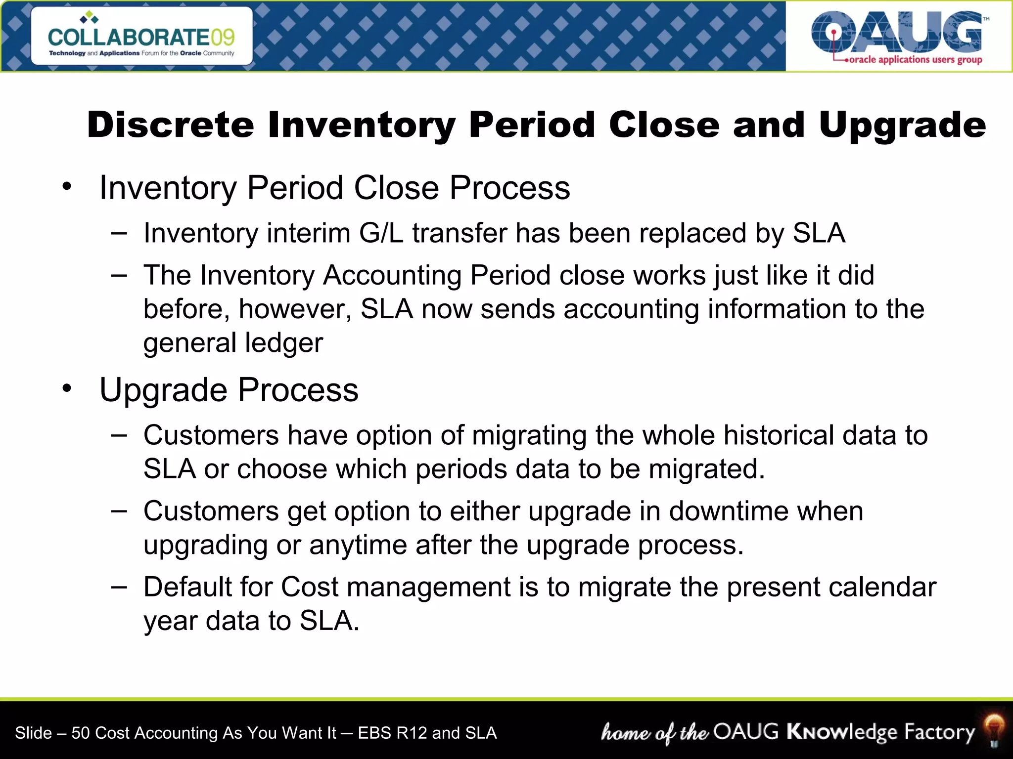 Discrete Inventory Period Close and Upgrade 
• Inventory Period Close Process 
– Inventory interim G/L transfer has been replaced by SLA 
– The Inventory Accounting Period close works just like it did 
before, however, SLA now sends accounting information to the 
general ledger 
• Upgrade Process 
– Customers have option of migrating the whole historical data to 
SLA or choose which periods data to be migrated. 
– Customers get option to either upgrade in downtime when 
upgrading or anytime after the upgrade process. 
– Default for Cost management is to migrate the present calendar 
year data to SLA. 
Slide – 50 Cost Accounting As You Want It ─ EBS R12 and SLA 
 