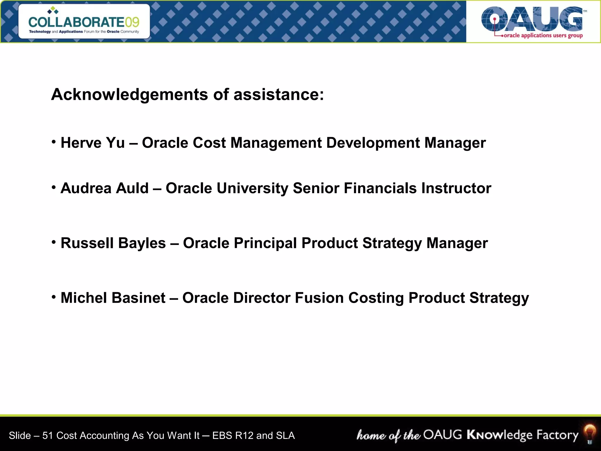 Acknowledgements of assistance: 
• Herve Yu – Oracle Cost Management Development Manager 
• Audrea Auld – Oracle University Senior Financials Instructor 
• Russell Bayles – Oracle Principal Product Strategy Manager 
• Michel Basinet – Oracle Director Fusion Costing Product Strategy 
Slide – 51 Cost Accounting As You Want It ─ EBS R12 and SLA 
 