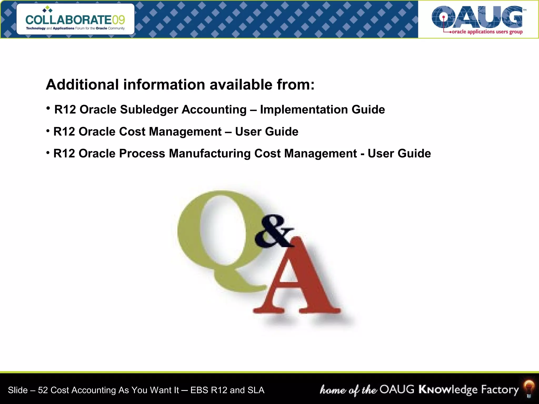 Additional information available from: 
• R12 Oracle Subledger Accounting – Implementation Guide 
• R12 Oracle Cost Management – User Guide 
• R12 Oracle Process Manufacturing Cost Management - User Guide 
Slide – 52 Cost Accounting As You Want It ─ EBS R12 and SLA 
 