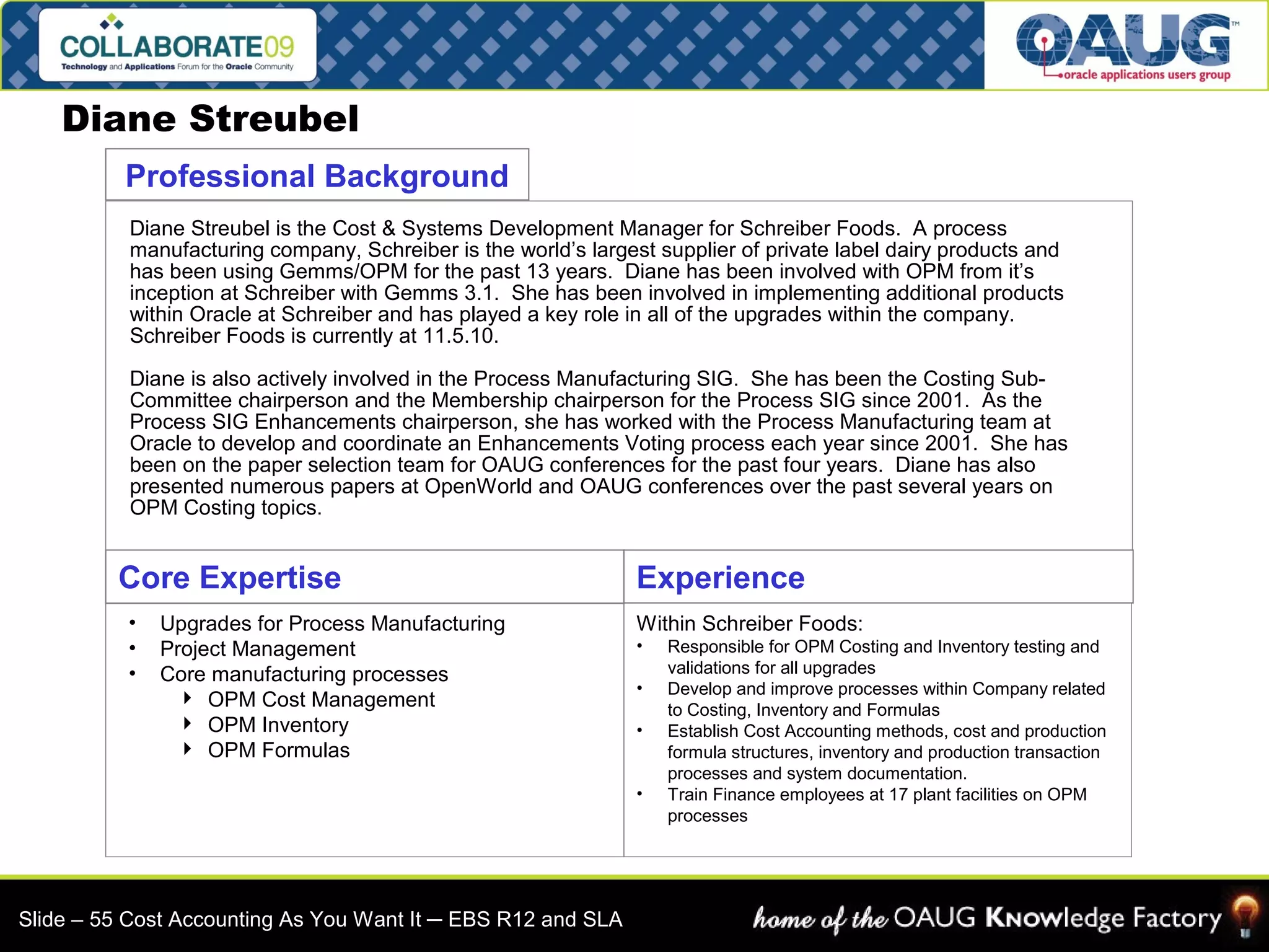 Diane Streubel 
Professional Background 
Diane Streubel is the Cost & Systems Development Manager for Schreiber Foods. A process 
manufacturing company, Schreiber is the world’s largest supplier of private label dairy products and 
has been using Gemms/OPM for the past 13 years. Diane has been involved with OPM from it’s 
inception at Schreiber with Gemms 3.1. She has been involved in implementing additional products 
within Oracle at Schreiber and has played a key role in all of the upgrades within the company. 
Schreiber Foods is currently at 11.5.10. 
Diane is also actively involved in the Process Manufacturing SIG. She has been the Costing Sub- 
Committee chairperson and the Membership chairperson for the Process SIG since 2001. As the 
Process SIG Enhancements chairperson, she has worked with the Process Manufacturing team at 
Oracle to develop and coordinate an Enhancements Voting process each year since 2001. She has 
been on the paper selection team for OAUG conferences for the past four years. Diane has also 
presented numerous papers at OpenWorld and OAUG conferences over the past several years on 
OPM Costing topics. 
Core Expertise 
• Upgrades for Process Manufacturing 
• Project Management 
• Core manufacturing processes 
 OPM Cost Management 
 OPM Inventory 
 OPM Formulas 
Experience 
Within Schreiber Foods: 
• Responsible for OPM Costing and Inventory testing and 
validations for all upgrades 
• Develop and improve processes within Company related 
to Costing, Inventory and Formulas 
• Establish Cost Accounting methods, cost and production 
formula structures, inventory and production transaction 
processes and system documentation. 
• Train Finance employees at 17 plant facilities on OPM 
processes 
Slide – 55 Cost Accounting As You Want It ─ EBS R12 and SLA 
 