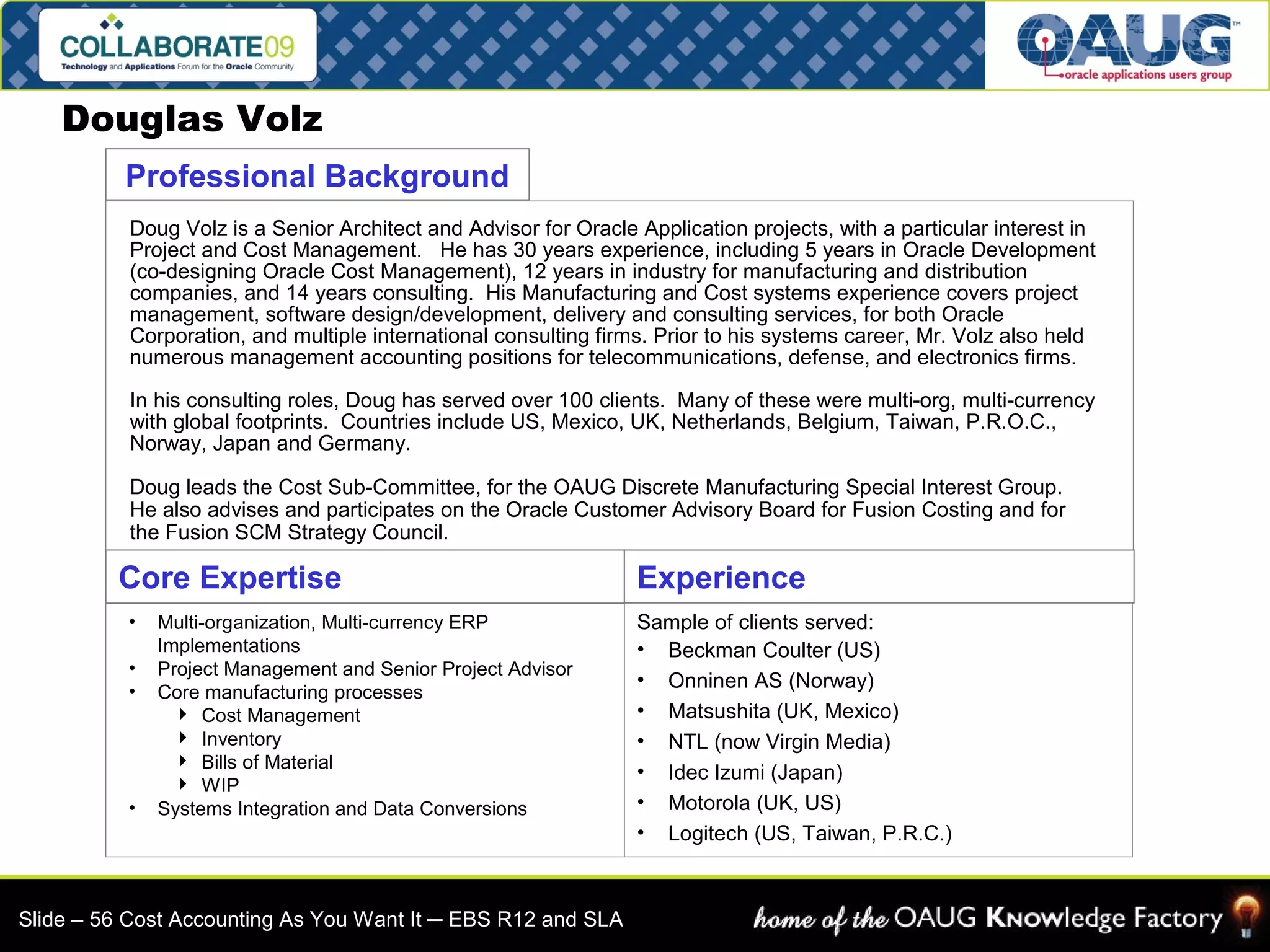 Douglas Volz 
Professional Background 
Doug Volz is a Senior Architect and Advisor for Oracle Application projects, with a particular interest in 
Project and Cost Management. He has 30 years experience, including 5 years in Oracle Development 
(co-designing Oracle Cost Management), 12 years in industry for manufacturing and distribution 
companies, and 14 years consulting. His Manufacturing and Cost systems experience covers project 
management, software design/development, delivery and consulting services, for both Oracle 
Corporation, and multiple international consulting firms. Prior to his systems career, Mr. Volz also held 
numerous management accounting positions for telecommunications, defense, and electronics firms. 
In his consulting roles, Doug has served over 100 clients. Many of these were multi-org, multi-currency 
with global footprints. Countries include US, Mexico, UK, Netherlands, Belgium, Taiwan, P.R.O.C., 
Norway, Japan and Germany. 
Doug leads the Cost Sub-Committee, for the OAUG Discrete Manufacturing Special Interest Group. 
He also advises and participates on the Oracle Customer Advisory Board for Fusion Costing and for 
the Fusion SCM Strategy Council. 
Core Expertise 
• Multi-organization, Multi-currency ERP 
Implementations 
• Project Management and Senior Project Advisor 
• Core manufacturing processes 
 Cost Management 
 Inventory 
 Bills of Material 
 WIP 
• Systems Integration and Data Conversions 
Experience 
Sample of clients served: 
• Beckman Coulter (US) 
• Onninen AS (Norway) 
• Matsushita (UK, Mexico) 
• NTL (now Virgin Media) 
• Idec Izumi (Japan) 
• Motorola (UK, US) 
• Logitech (US, Taiwan, P.R.C.) 
Slide – 56 Cost Accounting As You Want It ─ EBS R12 and SLA 
 