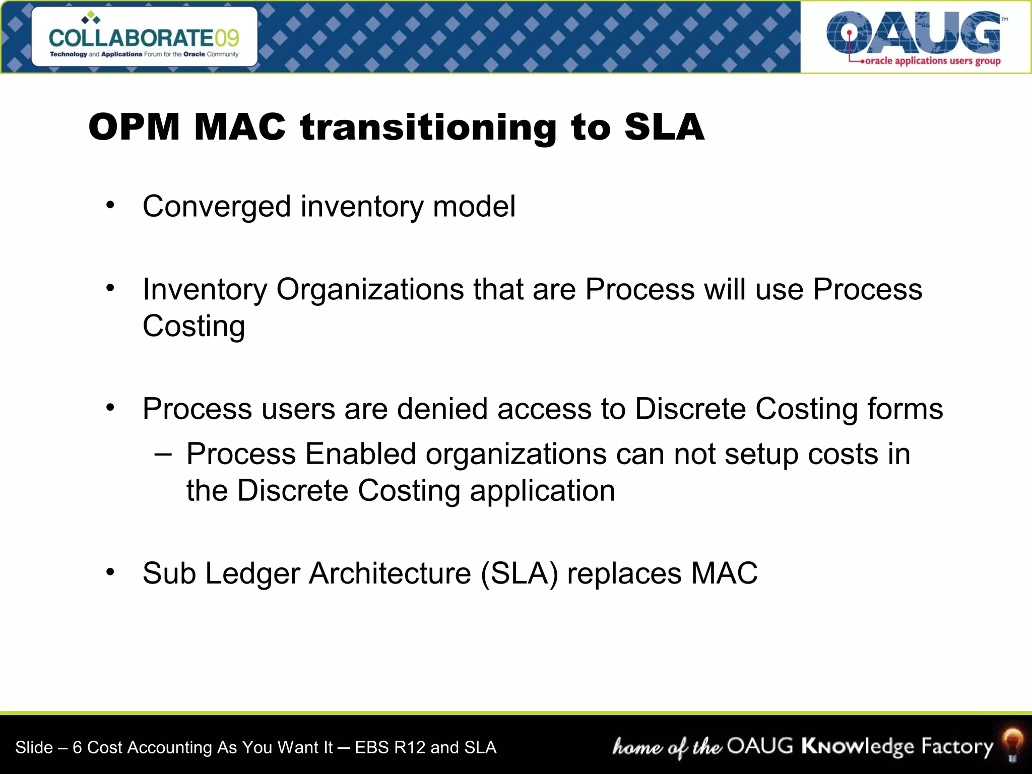 OPM MAC transitioning to SLA 
• Converged inventory model 
• Inventory Organizations that are Process will use Process 
Costing 
• Process users are denied access to Discrete Costing forms 
– Process Enabled organizations can not setup costs in 
the Discrete Costing application 
• Sub Ledger Architecture (SLA) replaces MAC 
Slide – 6 Cost Accounting As You Want It ─ EBS R12 and SLA 
 