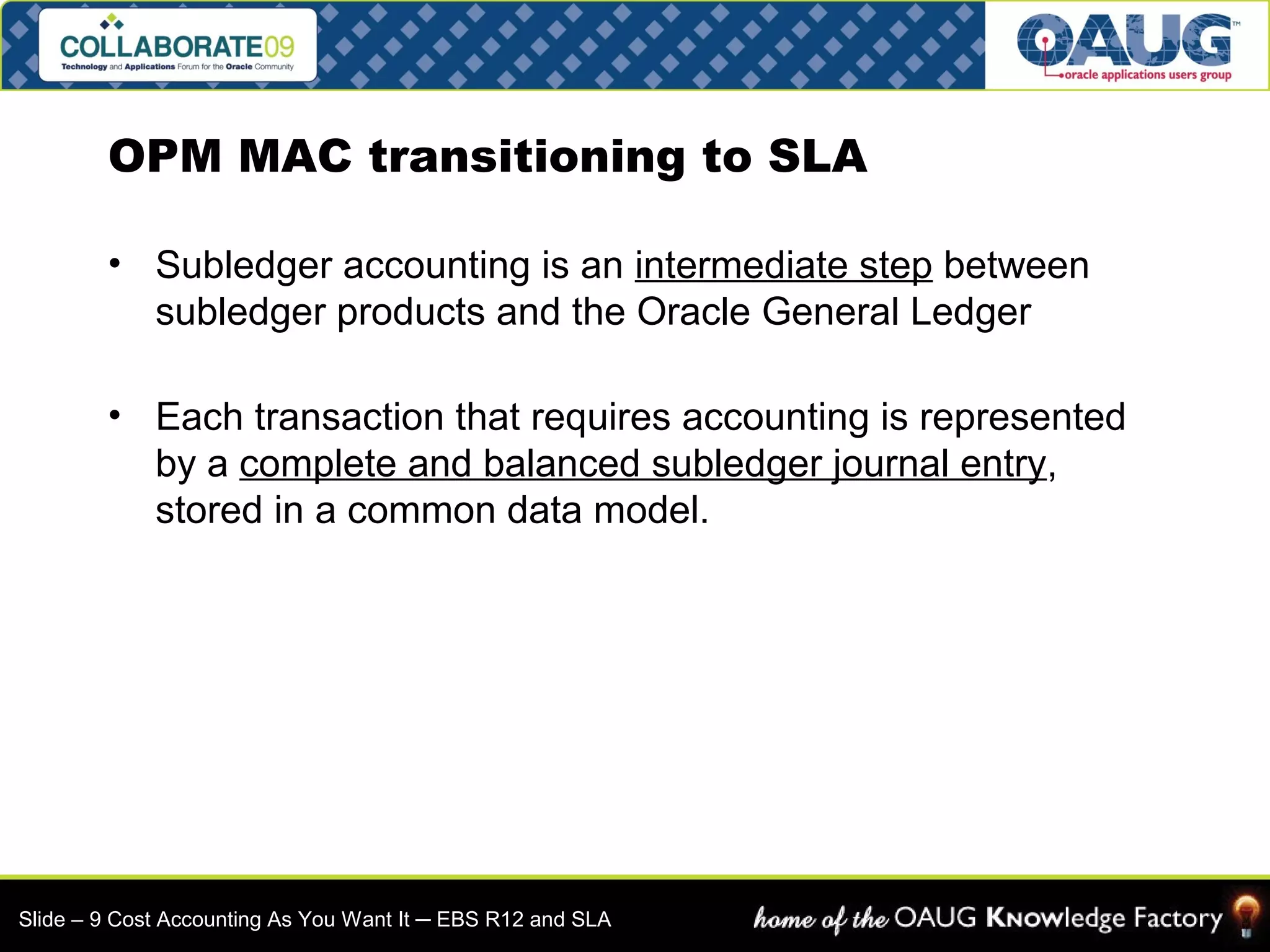 OPM MAC transitioning to SLA 
• Subledger accounting is an intermediate step between 
subledger products and the Oracle General Ledger 
• Each transaction that requires accounting is represented 
by a complete and balanced subledger journal entry, 
stored in a common data model. 
Slide – 9 Cost Accounting As You Want It ─ EBS R12 and SLA 
 