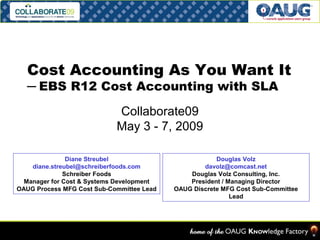 Cost Accounting As You Want It 
─ EBS R12 Cost Accounting with SLA 
Collaborate09 
May 3 - 7, 2009 
Diane Streubel 
diane.streubel@schreiberfoods.com 
Schreiber Foods 
Manager for Cost & Systems Development 
OAUG Process MFG Cost Sub-Committee Lead 
Douglas Volz 
davolz@comcast.net 
Douglas Volz Consulting, Inc. 
President / Managing Director 
OAUG Discrete MFG Cost Sub-Committee 
Lead 
 