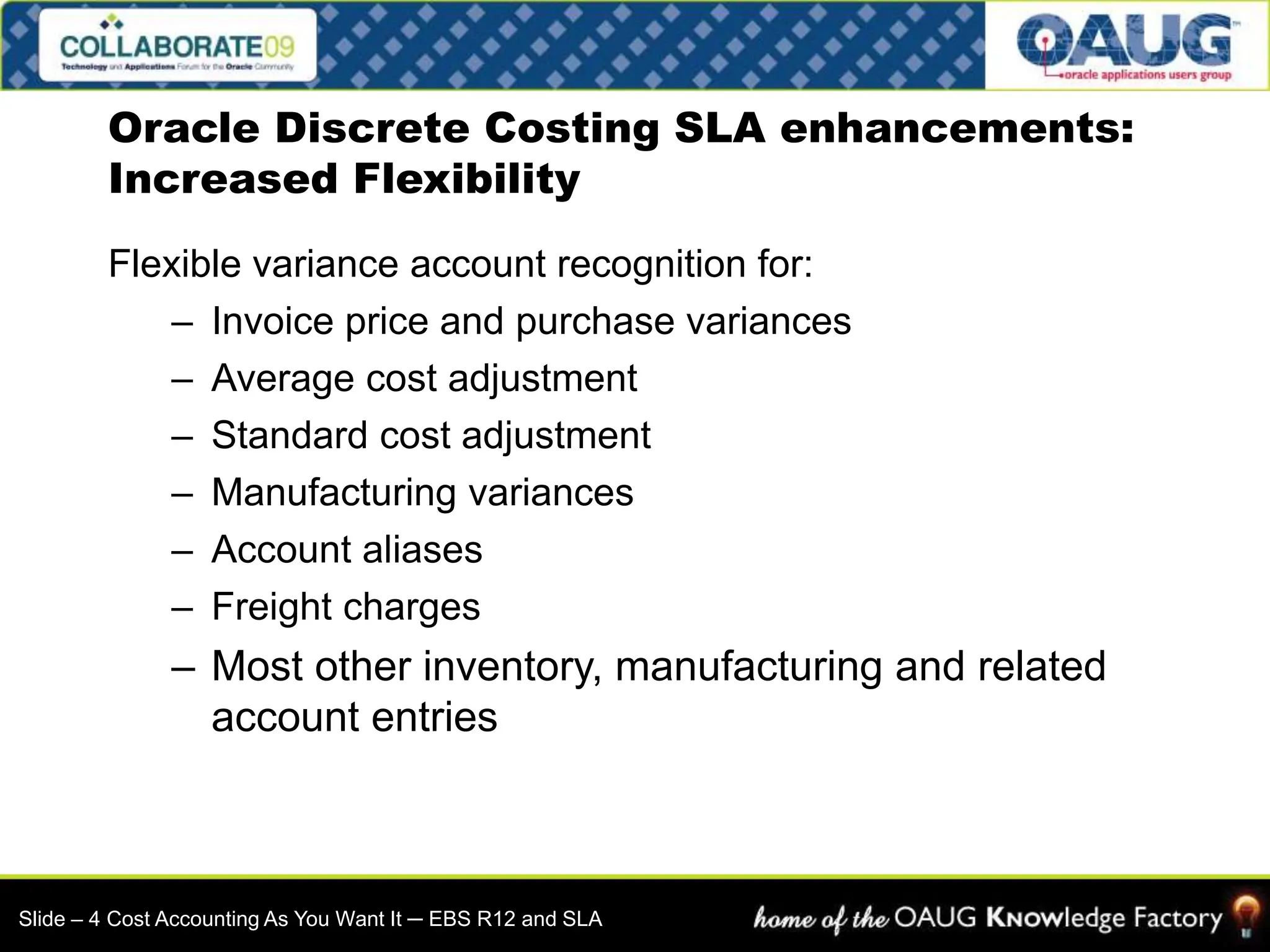 Flexible variance account recognition for:
– Invoice price and purchase variances
– Average cost adjustment
– Standard cost adjustment
– Manufacturing variances
– Account aliases
– Freight charges
– Most other inventory, manufacturing and related
account entries
Oracle Discrete Costing SLA enhancements:
Increased Flexibility
Slide – 4 Cost Accounting As You Want It ─ EBS R12 and SLA
 