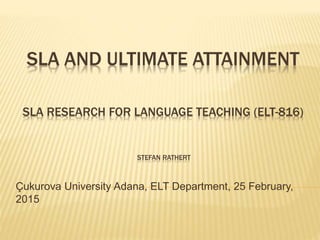 SLA AND ULTIMATE ATTAINMENT
SLA RESEARCH FOR LANGUAGE TEACHING (ELT-816)
STEFAN RATHERT
Çukurova University Adana, ELT Department, 25 February,
2015
 