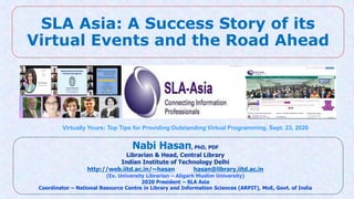 SLA Asia: A Success Story of its
Virtual Events and the Road Ahead
Nabi Hasan, PhD, PDF
Librarian & Head, Central Library
Indian Institute of Technology Delhi
http://web.iitd.ac.in/~hasan hasan@library.iitd.ac.in
(Ex. University Librarian – Aligarh Muslim University)
2020 President – SLA Asia
Coordinator – National Resource Centre in Library and Information Sciences (ARPIT), MoE, Govt. of India
Virtually Yours: Top Tips for Providing Outstanding Virtual Programming, Sept. 23, 2020
 