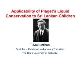 Applicability of Piaget’s Liquid
Conservation to Sri Lankan Children

T.Mukunthan
Dept. Early Childhood and primary Education
The Open University of Sri Lanka

 