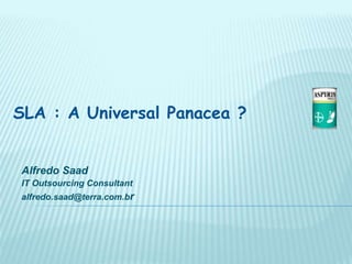 SLA : A Universal Panacea ?
Alfredo Saad
IT Outsourcing Consultant
alfredo.saad@terra.com.br
 