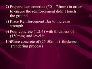 7) Prepare lean concrete (50 – 75mm) in order   to ensure the reinforcement didn’t touch   the ground.  8) Place Reinforcement Bar to increase   strength 9) Pour concrete (1:2:4) with thickness of   (150mm) and level it. 10)Place concrete of (25-50mm )  thickness .    (rendering process) 