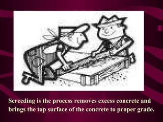 Screeding is the process removes excess concrete and  brings the top surface of the concrete to proper grade.  