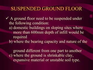 SUSPENDED GROUND FLOOR A ground floor need to be suspended under the following condition: a) domestic buildings on sloping sites where    more than 600mm depth of infill would be    required b) where the bearing capacity and nature of the    ground different from one part to another c) where the ground is shrinkable clay,    expansive material or unstable soil type. 