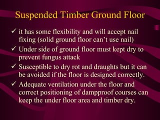 Suspended Timber Ground Floor it has some flexibility and will accept nail   fixing (solid ground floor can’t use nail) Under side of ground floor must kept dry to   prevent fungus attack Susceptible to dry rot and draughts but it can   be avoided if the floor is designed correctly. Adequate ventilation under the floor and   correct positioning of dampproof courses can   keep the under floor area and timber dry. 